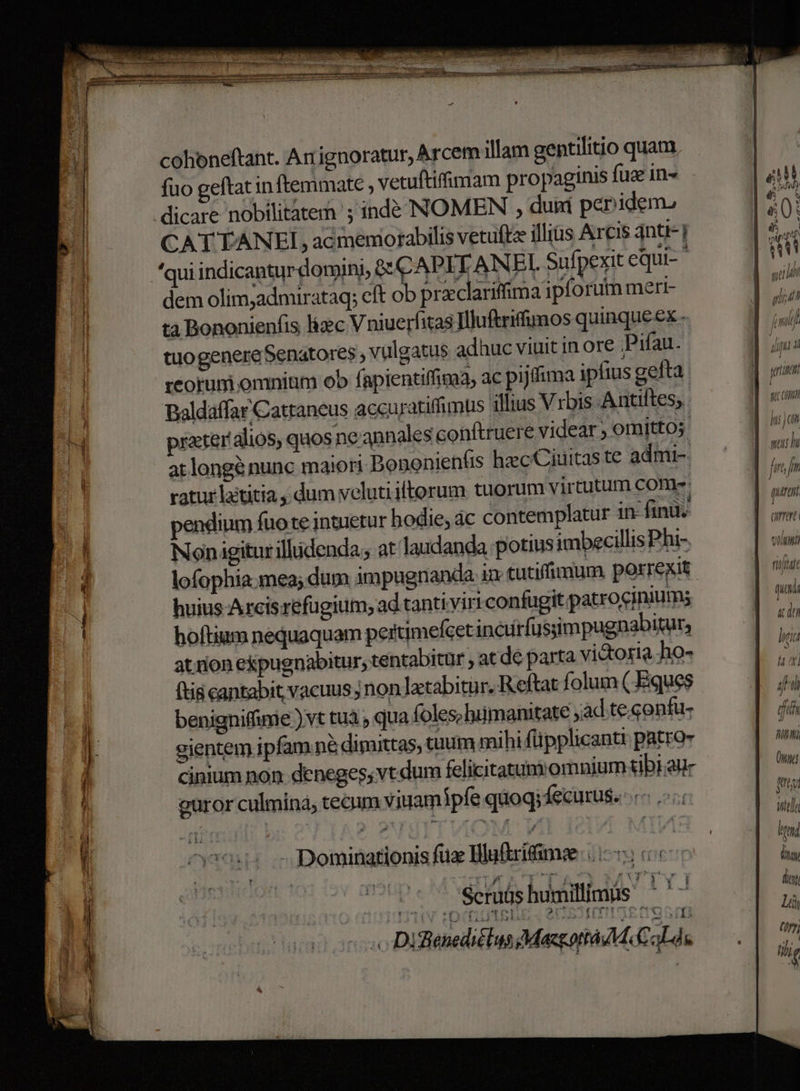 cohbneftant. Ar ignoratur, Arcem illam gentilitio quam fuo geftat in ftemmate vetuftiffimam propaginis fuz in- CAT TANEI, acmemorabilis vetuftz illiüs Arcis qnti-] 'qui indicantur domini, &amp; CAPITANEI Sufpert equi dem olim;admirataq; cft ob prxclariffima ipforum merr- ta Bononieníis liec Vniuerfitas Illuftriffunos quinque ex - tuo genere Senatores vulgatus adhuc viuit in ore Pifau. reorum omnium ob fapientiffima, ac pijdima ipfius gefta paldáffar Cattaneus accuratifimus illius V rbis Atiftes, | prater alios, quos ne annale s conftruere videar  omitto at longà nunc maiori Bononien(is hecCiuitas te admi- ratur latitia dum veluti iftorum tuorum virtutum Con endium fuo te intuetur bodie; ác contemplatur in fing. Nonigiturilhidenda; at laudanda potius imbecillis Phi- huius Arcisrefugium; ad.tanti viri confugit.patrociniums hoftium nequaquam pertimefcet incirfussimpugnabitur, at.rion ekpugnabitur, tentabitur , at de parta victosta ho- (tia cantabit vacuus ; non letabitur. Reftat folum (Eques benigniffurie ) vt tuà ; qua foles;luimanitate ad te. onfu- gjentem ipfam.né dimittas, tuum mihi füpplicanti pto cinium non deneges; vt dum felicitatumomnium tibi aur guror culmina, tecum viuamipfe quoq; Íecurus. - Dominationis fuz Hluftrifimee (1-5 c (0 cope Serüshumilimis 7 C 13 11 1! [od i5 MH uio Ii o DifénediélusMacottaM Cade M S IU , LU! CURE ' J l 1 qeu i » i fmi au 4p 4 7, Mri ! UTD m (umen 211777 fitfttfe (uta « don liti » i] ira ILI (npe MIO ult] ltd dy doy Li (ry; ili