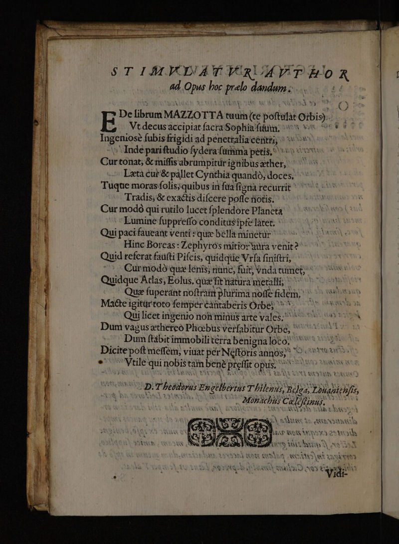 STIALVDATYRUMVT AR . 4d Opus boc prelo dandumz i6 De librum MAZZOTTA tuum (te poftulàt Orbis). y E Vt decusaccipiat facra Sophia fiiya, ^ 9o 769 n Ingeniose fubis frigidi ad penetralia certe ^ oo ^ Indepariftudio fydera (itia petis, ^o o Curtonat, &amp; miffis abrumpitürigüibusather, ^ Lata cur &amp; pállet Cyathia quando, doces, Tuque moras folis;quibus in füa figna recurrit ^ Tradis; &amp; exactis difcere poffe fiotis. Cur modó qui rutilo lucet fplendore Planeta Lumine fuppreffo conditus ipfe làtet. ' Qui paci faueant venti *quze bells minétür ^ | Hinc Boreas: Zephyrós mitior àura venit? Quid referat faü(ti Pifcis, quidqiie Vrfa finiftri, /cCurmodó qux lénis; nanc; füit; vnda tumet; Quidque Acas, Eolus, qua'fitnatura metalli, ^ 7^ . Que fuperánt noftraimplutima noffe fidem,  Mae igitürtoto femperéantaberis Orbe ^ *-— Qui licet ingenio noh minüs artevales; ^ Dum vagus xtheteó Phoebus verfabitur Orbe, , Dumfüibitimmobiliterrabenignaloto; 5 27. Dicitepoít meffém, viuat pér Néftórisannos;^ ^ eve * Vtilé qui nobis tam bene preffit opus; pim cis xc ek eon X*1 Wir - NR ) vi [! X «2 * * : : 9 ! &amp; * - n £N tA MESSEN M AN ^  COUR TATNHCTMEL WARE 0 WOO COSMO RS VRSYNN | * 4 xoCNN i UN v ev T: 4 AXNI T LIPM d Sul i wu J t MC eR! 1G1-