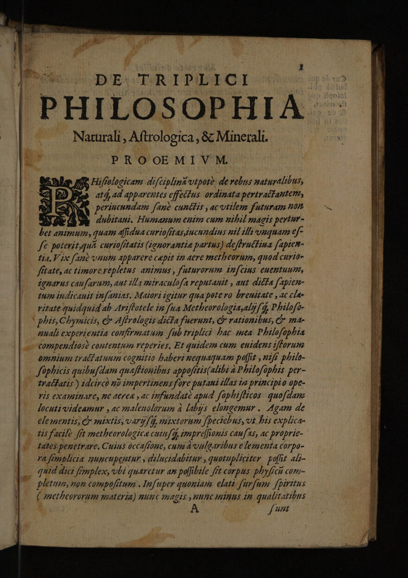 DE TRIPLICI PHILOSOPHIA Naturali , Aftrologica , &amp; Minerali. PROOEMIVM. XQ r/roloeicam difciplina vtpote. de rebus smaturalibus, Wis 214 ad apparentes effetfus ordinata pertractantem, periucundam fau? cunctis , ac utilem futuram uon : dubitaui. Humanum enim cum nihil magis pertur- bet animum, quam afi dua curtofftasucumdius utl zh viuquam ef- fé poterit,qua curiofftatis (Zemarantie partus) deffrucfina fapiem- tía, V ix fant vnum apparere capit 1 aere metheorum, quad curta» fftate, ac timore repletus. anizaus , f'uturorum infcius: euemtuum, denarus caufarum, aut illa miraculofa reputauit , aut. dicfa fapien- fup ndicauit infanias. Maiori igitur qua potero breuitate ,ac cla vitate quidquid ab Ariflotele iz fua Metheorologiaalg fd, Philofo- phis, Cbymicis, e Affralogis dicfa fuerunt, c rationibus, et :na- nuali experientia conffrmatum fub triplici bac sea. Philofophia copapendiose contentum reperies. Et quidem cum euidens ifforum ümenium traédatuum cognitio baberi nequaquam po[fit , uifé phih- - füphicis quibufdam quaffionibus appofftis(altbà à Philofopbis. per- tralfatis ) idcirco ub impertinens fore putaui sllas 12 principio ope- ris examinare, ne aerea , ac tnfundatà apud. faphiflicos: quofdanz locuti videamur , ac maleuolorum à labgs elongemur .. Agam de ele mentis, C mixtis, varg/d, mixtorum fpectebus,vt bis explica- Lis f acil? fft motheorologice cuiua, impre[fiomis caufas, ac proprie- Lates penetrare, Cuius occaffone, cum à vulaavibus elementa corpo- YA Jemblicia ICH bentur , adilucidabztur , quotupliciter puhiz aL- quid dici ffmplex, vbi queretur am po[fibile fft corpus phyffcit com- letum, nom compofttum . Infuper quoniam. elati furfum. fpiritus ( smetbeororum gsateria) numc omagis ,uunc mitius im qual/tatibus L7, je r bw Au. HE LS Y G3 65 c (8 4 *