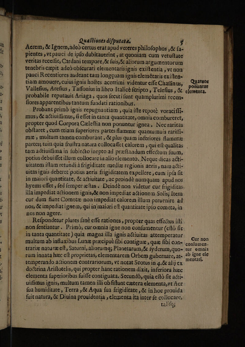 Quaftiones difputata, gy Aerem, &amp; Ignem,adeb certus erat apud veteres philofophos ,&amp; fa- pientes , vt pauci de ipfo dubitauerint , at quoniam cum vetuftate vetitas receffit, Cardani tempore,&amp; fuis,&amp; aliorum argumentorum tenebris caepit adeo obfcurati eleinentarísignis exi(tentia , vt non pauci Recentiores audeant tam longeuam igais elemétatis exiften- tiam amouere, cuius ignis hoftes acerrimi videntur effe Chain us; Vallefius, Arefius , T affoniusin libro Italicé fcripto , Telefius , &amp; probabile reputauit Ariaga , quos fecuti funt quamplurimi tecen« fiores apparentibus tantum fundati rationibus. | Probant primó igais repugnaatiam ; quia ifte etpoté. voraciffi- mus ; &amp; a&amp;iui(fimus, (i effec in cànca quantitate, omnia combureret, propter quod Corpora Cxleítia non ponuntur ignea. Nec raritas obítaret , cum etiam fuperiores partes flammae quantumuis rariffi- mz , multum tamen comburant , &amp; plus quam inferiores flamut tam actiui(fima in fübie&amp;o inepto ad przfiaadum effe&amp;um fuum, potius debuiffet illum collocare ia alio elemento. Neque dicas acti- uitatem iftam retundià frigiditate mediae regionis aeris , nam a&amp;i- uitas iguis deberet potius aeris frigiditatem expellere , cum ipía fit in maiori quantitate, &amp; a&amp;tiuitate , ac proiadé numquam apud nos illa impediat actionem igais,&amp; non impediat a&amp;ionem Solis; Item cur dum fiunt Comctz non impediat calorem illum peruenire. ad nos, &amp; impediat igaem, qui in maiori e(t quaatitate iplo cometa, in nos non agere. | Refpondetur plures fané effe rationes , propter quas effe&amp;us ifti non fentiantur. Primó; curomnia igne non confumentur (efló fic in tanta quantitate) quia magaa illa igais a&amp;iuitas attemperatur multum ab influxibus Lunz praecipue fibi contigue , quz fibi con- traria natura e(t, Saturni, aliorumg; Planetarum, &amp; iyderum;quo- rum innata hac eft proprietas, elementarem Orbem gubernare, at- temperando actionem contrariorum, vt notat Scotus in 4.&amp; alij ex do&amp;rina Ariftotelis, qui propter hanc rationem dixit, inferiora haec elementa fuperioribus fuite contiguata. Secundo, quia eftó fit aai- uifimus ignis, multum tamen illi obfiflunt caetera elementa,vt Acc Íua humiditate , Terra , &amp; Aqua fua frigiditate , &amp; in hoc prouida talifq; Cur non confumen. tur omnia ab igne ele mentari.
