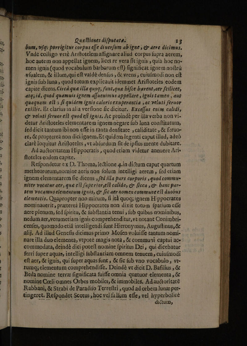 bum, v[qy porrigitur corpus e[Je diuerfum ab igne , civ aere dicimus. Vndeé colligo vete Auftotelemaffignarealiud corpus fupra aerem, hoc autem non appellat ignetn, licet re vera fit igais , quia hoc no- men ignis (quod vocabulum barbarum eft) fignificat ignem no(lrü vfualem, &amp; illum,qui eft valdé deníus , &amp; vrens ; cuiufmodi non eft ignis fub luna , quod totum explicauit idemmet Ariftoteles eodem capite dicens.Circá qu&amp; illa quoq; funt,que bifce barent aer fcilicet, atq, id, quod quamuis ignem a[[ueuimus appellare , ignis tamen , aut quaquam est 5 fi quidem ignis calorisexuperantia ac veluti feruor exislit. Et clarius ta alia verfione (ic dicitur. Exceffus enim calidi, c veluti feruor e$1 quod eff ignis. Ac proinde per illa verba non vi- detur Ariítoteles elementarem ignem negare fub luna coa(titatuim fed dicit tantum ibi non effein tanta denfitate ,caliditate , &amp; fzruo- re, &amp; propteteà non dici igaem. Et quidemJAegenti caput illud; adeo claré loquitur Ariffoteles , vt abíurdum fit de ipfius mente dubitare. Ad au&amp;oritatem Hippocratis , quod etiam videtur annuere Ari« floteles eodem capite. — Refpondetur ex D. Thoma; le&amp;ione 4.in di&amp;um caput quartum metheororum;nomine aeris non folum intelligi aerein , fed etiam ignem elementarem fic dicens ; fed illa pars corporis ,quod commue niter vocatur aer, qua e3l fapevior,est calida, ctr. [ieca , er. banc par- gem vocamus elemcatum ignis, co fic aer nomen commune esl duobus elementis. Quapropter nop mirum, fi ità quoq; ignem Hippocrates nominauerit , praeterea Hippocrates non dixit totum fpatium effe aere plenum, fed fpiritu, &amp; fubftantia tenui , fub quibus nominibus, nedum aer,verumetiam ignis comprehenditur,vt notant Conimbtrie ceafes, quomodo eti intelligendi funt Hieronymus, Auguflinus, &amp; alij. Ad illud Genefis dicimus primo Mofen voluiffe tantum nomi- nare illa duo elementa, vtpoté magis nota , &amp; communi captui ace commodata, deindé dici poteít nomine fpiritus Dei , qui dicebatur ferri fuper aquas, intelligi fubflantiam omnem tenuem , cuiuímodi eft aer; &amp; ignis, qui fuper aquas funt ; &amp; fic fub vno vocabulo , vt- rumq; elementum comprehendiffe. Deindé vt dicit D. Bafilius , &amp; Beda nomine terrz fignificata fuiffe omnia quatuor elementa , &amp; nomine Coeli omnes Orbes mobiles, &amp; immobiles, Ad auctoricaté Rabbani, &amp; Strabi de Paradifo Terreftti , quod ad orbem luna per» diaum;