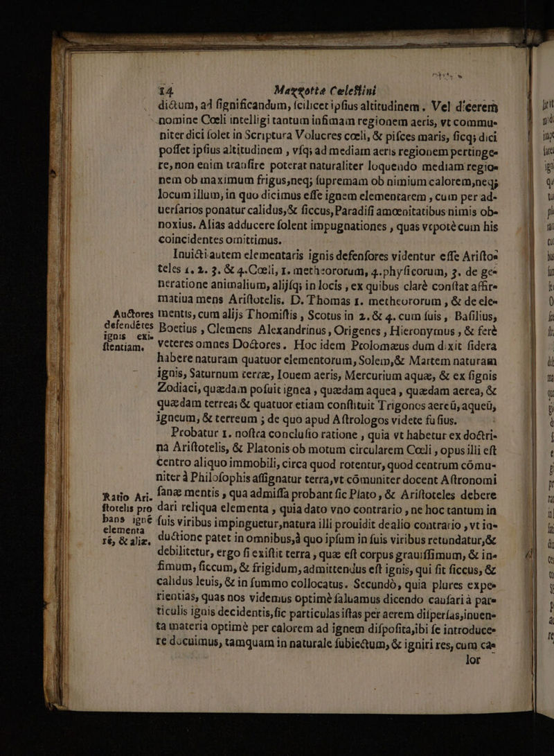 à UT ES * C h : [rt reti xs T iaa tti Are A e E Pa A - t Lc ccm SR - E sini re at n aal ri 14 Mazotte Celeflini ata . di&amp;um, a4 fignificandum, tcilicet ipfius altitudinem . Vel d'eerem -.nomine Coeli intelligi tantum infimain regionem aeris, vt commue niter dici folet in Scriptura Volucres coeli, &amp; pifces maris, ficq; dici flentiam, Veteresomnes Do&amp;ores. Hoc idem Pcolomaus dum dixit fidera habere naturam quatuor elementorum, Solem,&amp; Martem naturam ignis, Saturnum terea, Iouem aeris, Mercurium aqua, &amp; ex fignis Zodiaci, quedam pofuit ignea , quaedam aquea , quedam aerea, &amp; quadam terrea; &amp; quatuor etiam conftituit Trigonos aercü, aqueü, igncum, &amp; terreum ; de quo apud A ftrologos videte fu fius. Probatur 1. noftra conclufio ratione , quia vt habetur ex do&amp;tri- na Ariftotelis, &amp; Platonis ob motum circularem Cocli , opus illi eft centro aliquo immobili, circa quod rotentur, quod centrum cómu- niter à Philofophis affignatur terra,vt comuniter docent A (tronomi fatio Ari. fang mentis , qua admiffa probant fic Plato, &amp; Ariftoteles debere ftotelis pro dari reliqua elementa , quia dato vno contrario , ne hoc tantum ia ah nd fuis viribus impinguetur;natura illi prouidit dealio contrario , vt ia ré, &amp; jje, Quctione patet in omnibus;à quo ipfum in fuis viribus retundatur,&amp; debilitetur, ergo fi exiflit terra , qua: eft corpus grauiffimum, &amp; in» fimum, ficcum, &amp; frigidum, admittendus eft ignis; qui fit ficcus, &amp; calidus leuis, &amp; in fummo collocatus. Secundó, quia plures cxpee rientias, quas nos videmus optime faluamus dicendo caufarià pare ticulis igais decidentis,fic particulasiffas per aerem difperías,inuene ta materia optimé per calorem ad ignem difpofitajibi fe iatroduce» re docuimus, tamquar in naturale fubiectum; &amp; igniti res, cum cae lor