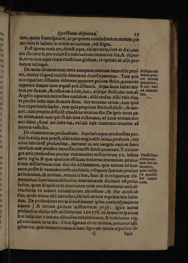 rans, quam fi non fpiraret, ac propterea concludendum motum pet accidens fe habere in ordinead calorem ,velfrigus, |... Poft igaem venit aer; deind? aqua, vltimo terra,licet vt dizi,oms nia ifla inter fe pro vniuerfi conferuatione commixta fint,&amp; difper« fa,tetra cum aqua vnum conficiunt globum, vt optimé ab alijs pro» batum relinquo, 'EPNUMA | De motu elementorum terra tamquam centrum immobile poni- Reliqua ele tur, contra id quod ecclefia damnante dixit Copernicus .. Tum quia 2: io ipit non equaliter dittantes deberent apparere polares ftella quomodo monentur, apparent femper cum zequali poli diftantia, - Aqua fuum habet mó« &amp; cur hzc tum per fluxum ,&amp; refluxum à fole, uno, alijfque ftellis,nec non ab P E Angelis aquarum motoribus caufatum , alibitardius alibi velo cius, — yt patebit infra cum demaris fluxu, Aer mouetur etiam , tum quia hoc experientia fuadet , tum quia proprium flüidi eft dilabi , &amp; mo- uerj, cum proptio difficilé claudátur termino &amp;c.De ignis motu pa- tet etiam,nam cum ipfe fit fub luna collocatus, ad lunz motum mo- ueri debet , ficuti aer intra vas, vel fub vafe contentus mouetur ad motum vafis &amp;c, De elementorum profunditate, Inprimis aqua profunditas per- cipi hucuíq; non poteft, alibi enim magis alibi minus profunda , nec corta habita eft profunditas , narratur .n. nec integras nauium funes deorfum cum pondere immiffas potuiffe fundü penetrare, Tota inte- Bra aeris profunditas ponitur communiter milliariorum 52. infima Profüditas aeris regio, &amp; qua apud nos eft iuxta veriorem fententiam ponitur Mira trium milliariorum cum. dimidio ad fummum, quia tantum ad fum- minatur, mum poffet fe extendere reflexio folatis, reliquum fpatium pertinet quot millia ad (ecundam; &amp; tertiam , verum ia hoc; ficut &amp; ia reliquorum ele- il peas mentorum fuperiorum altitudiáe determinanda diuinare eft potius near, iudico, quam aliquid certi dicere;cum enim nos defümamus aeris al- titudinem ex maiori exbalationum afcenfione ,&amp; ifte modóal« tius, niodo minus a]té afcendant;idcircó certam regulam non habe- mus, De profuoditate terra feinidiameter ipfius ponitur(continens— aquam ) &amp; terram globum milliaricrum 3035. Ignis autem profunditas dicitor effe millieriorum 120 5798. ità tamen vt (patium boc incipiaturà (umma altitudine exhalationum, &amp; terminetur víg; ad concauum luna: &amp;c. Circá figaram elementorüm, ponuntur effe fpharica, quia tantum fecunduin hanc figuram omnia equaliter die —. flant