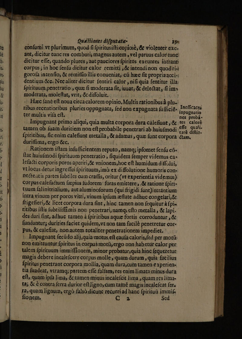 confumi vt plurimum, quod fi fpiritusifticopiose, &amp; violenter exc- ant, dicitur tunc res comburi; magnusauterm , vel paruus calor tunc dicitur effe, quando plures ; aut pauciores fpiritus exeuntes intrant corpus ; in hoc fenfu dicitur calor remitti , &amp; intendinon quoditi-i gorofa intenfio, &amp; rémifíio illis conueniat; cü hac fit propriaacci-: dentium &amp;c. Nec aliter dicitur fentiri calor , nifi quia fentitur. illa; Ípirituum penetratio , quae fi moderata fit, iuuat; &amp; dele&amp;at, fi ims moderata, moleftat, vrit, &amp; diffoluit. m : »136:14 ^ Haec fané eft noua citca calorem opinio, Multis rationibus plu- | ribus recentioribus pluries oppugüata, fed non expugnata füfficié- Skies ter multus viía eff. nes probá- Impugnant primo aliqui, quia multa corpora dura cálefiunt , &amp; tes caloré tamen ob fuam duritiem non eft probabile penetrari ab huiufmodi £f bra fpiritibus, fic enim calefiunt metalla , &amp; adamas , que fünt corpora &amp;am. - durifima,ergo &amp;c. .. - | l. iu ti Rationem i(tam infüfficientem reputo , namq; ipfomet fenfu có- ftat huiufmodi fpirituum penetratio , fiquidem femper videmus ca« lefacti corporis poros aperiti,&amp; vnionem;hoc eft humidum diffului, vt locus detur ingreffui fpirituum,imo ex diffolutione humoris con- ne&amp;teatis partes fubtiles cum craffis, oritur (vt experientia videmus) corpus calefa&amp;um faepius fudorem: foras emittere, ,&amp; ratione fpiri- tuum falinitrialium, aut aluminoforum (qui frigidi func)intrantium intra vinum per poros vitri, vinum ipfum aeflate adhuc congelari,8z frigefieri; &amp; licet corpora dura fint , hinc tamen non fequitur à fpi« ritibus iítis fubtiliffimis non penetrari, namq; efto metalla , &amp; lapi. des duri fint, adhuc tamen à fpiritibus aqua fortis corroduntur , &amp; funduntur; durities faciet quidem,vt non tam facil&amp; penetretur cor- pus; &amp; calefiat, non autem totaliter penetrationem impediet. ' Impugnant fecüdo alij,quia; motus eft caufa caloris,fed per motü non emittuntur fpiritus in corpus rnotii;ergo non habetur calor pec talem fpirituum immiffionem, minor probatur;quia hinc fequeretur. magis debere incalefcere corpus molle ,.quam durum , quia: facilius Ípiritus penetrant corpora mollia, quam dura,cuim tamen e xperien- tia fuadeat, vtramq; partem effe falfam, res enim limata minus dura eft, quam ipfa lima, &amp; támen minus incalefcit lima , quam res lina- tà; &amp; é contra ferra durior efl Jigno; cum tam&amp; magis incalefcat fer. ra, quam lignum, ergó falso dicunt recurri ad hanc fpirituà immif- fionm, —— C 2 Sed DEGEE-X MMC AME ELIEVURVUPe y mc PMU mci pim aeree il roc T Ame cap Ranma crie - AES - - - - CELL » e. Tt qu eso , d Pu A ———— A a Ru - — - PCI Tt - Agen tee LEE ELIT a RS SREARASL- M —À LL — ——