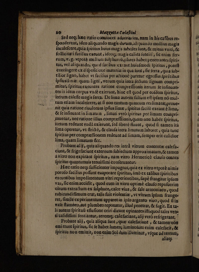 ep E D RETE EUR : : D PRIM CERTUS URD Ui qe Nri sas iati — £0 Mazzette Celeflini .. Sed neqi hic. ratio conuincet adueríarios, nam in his cafibus re- fponderent, ideo aliquando magis durum, aliquando mollius magis follicitati facilius exeunt , idcog; magis calida fentiri , fic enim fer« tus, vel aliquando, quod facilius exeant huiufmodi Ípiritus , poteft contítigere cx difpofitione materia in qua funt ; fic ferra quia fub- tilior ligao, habet vt facilius per a&amp;tioné paretur egreffus fpiritibus ipfiusfci£; quam ligi , verum quia intra fe&amp;um lignum comprie mitur; fpiritus exeuntes ratione compreffionis iterum fe infinuan- tes in idem corpus vndé exierunt, hinc eft quod per eofdem fpiritus, tum etiam incalefcere, at fi non tantuin quantum reslimata,proue« nit quia ratione riuulorur ipfius limz , fpititus facilé exeunt à lima, &amp; feinfinuaat in limatum , limati veró fpiritus per limam cosnpri- itctum redeuat vnd? exierunt, fed liberé üuuat , quod (i tamen ità lima operetur, vt flri&amp;é, &amp; claufaintra limatum laboret , quia tunc fpiritus per comprazffionem redeunt ad limam, femper erit calidior lima, quam limatum &amp;c. - Probant alij; quiaaliquando res intr vitrum :contenta calefa- à Vitro non expirant fpiritus, nam vitro Hermeticé claufo omaes fpiritus quantumuis tenuitfimi conferuantur. Hac ratio neq; fufficienter impugnat;quia ex vitro vtpoté nimis porofo facilius poffunt euaporare fpiritus, imó ex calibus fpiritibus excuntibus impedimentum vitri reperientibus, facpé frangitur ipfum vas; ficenimaccidit , quod icum in vitro optimé claufo repofuerim oleam extractum ex fulphure, calce viua , &amp; fale armoniaco , quod rubicundiffimum erat, talis fuit violentiz , vt vitrum ipfum frange- ret; fimile ex perimentum apparetin ipfoargento viuo, quod fiin vafe flamüeo;aut plumbeo reponatur, illud penetrat, &amp; fagit. Ex ta» li autem fpirituü eflufione oriri dicunt opinantes iftisquod tales vete tí calidiffimi fentiantur, aetemq; calefaciant, alij veró refrigerant; ' Probant alij , quia aliqua funt ; quae calefaciupt , &amp; tamen'nóft emittunt fpiritus, fic fe habet lumen; lüminotum enim calefacit ,&amp; fpiritus non emittit, non enim So] dum illuminat , víque ad terrarii; | Doo aliaq; P
