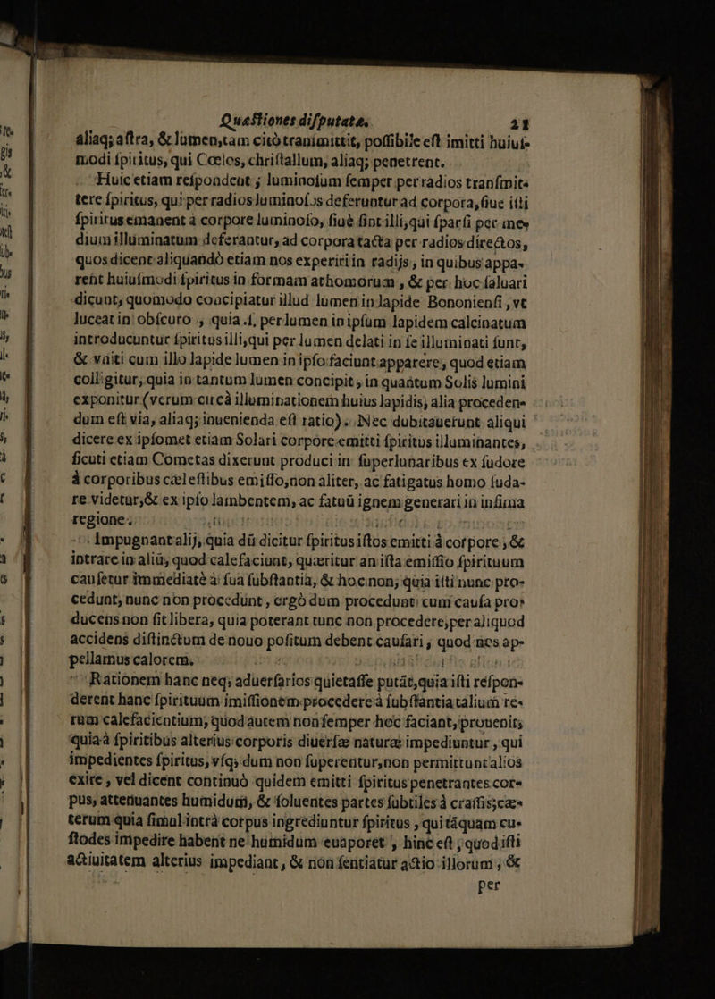 aliaq; aftra, &amp; lumen;tam citótraníiaittit, poffibile eft imitti huiut- t. odi fpiritus, qui Coeles, chriítallum, aliaq; peaetrent. | Huic etiam refpoadeut ; lumiaofum femper per radios tranfmite tere fpiritus, qui per radios]umiaof.s deferuntur ad corpora, fiue iíti Ípirirusemanent à corpore luminofo, fiué fintilli;qui (parfi pec ines diuuiilluminatum deferantur, ad corpora tacta per radios díre&amp;tos, quos dicent aliquando etiam nos expeririin radijs;, in quibus appa- reüt huiufmodi fpiritus in. formam athomorua , &amp; per: hoc faluari dicunt, quomodo coacipiatur illud lumeninlapide Bononienfi , vt luceat in obícuro , quia.f, perlumen ip ipfum lapidem calcinatum introducuntur fpiritosilli,qui per lumen delati in fe illuininati funt, &amp; vaiti cum illo lapide lumen in ipfofaciunt apparere, quod etiam coil;gitur;.quia io tantum lumen concipit ; in quaütum Solis lumini exponitur (verum:circà illuminationern huius lapidis; alia proceden duin e(t via, aliaq; inuenienda efl ratio)... Nec dubitauerunt aliqui dicere ex ipfomet etiam Solari corpore.emitti fpiritus illuminantes, . ficuti etiam Cometas dixerunt produci in: fuperlunaribus «x fudore 3 corporibus caleflibus emiffo,non aliter, ac fati gatus homo íuda- re. videtur,&amp; ex iplo lambentem, ac fatuü ignem generari in infima regione: TUOUDEISM | indo k ipo muon em Impugnaatalij, quia dá dicitur fpiritusiftos emitti. corpore ; &amp; intrare ip aliü quod calefaciunt; quzeritur an i(ta emiffio Ípirituum caufetur immediate à fua fübftantia, &amp; hocnon; Quia títi nunc pro» cedunt, nunc non procedunt , ergó dum procedunt; cum caufa pro» ducens non fit libera, quia poterant tunc non procedere;per aliquod accidens diftinctum de nouo pofitum debent caufati ; quod ies ap- pellamus calorem. ima Ban dupfio gllon.t Rationem hanc neq; aduerfaríos quietaffe putát,quia ifti réfpon- derent hanc fpirituum imiffionem-procederc à fubffantia talium re« rum calefacientium; quod autem nonfemper hoc faciant, prouenit; quiaà fpiritibus alterius.corporis diuerfae natura: impediuntur , qui impedientes fpiritus, víqy dum non füperentur,non permittunt alios exite , vel dicent continuó quidem emitti fpiritus penetraates cor» pus, attenuantes humidum, &amp; foluentes partes fübtilesà craffis;caz« terum quia fimul intrà corpus ingrediuntur fpititus , quitiquam cu- ftodes impedire habent ne humidum euaporet , hinc eft ; quod ifli a&amp;iuitatem alterius impediant, &amp; nón fentiátur adio illorum ;'&amp; | per