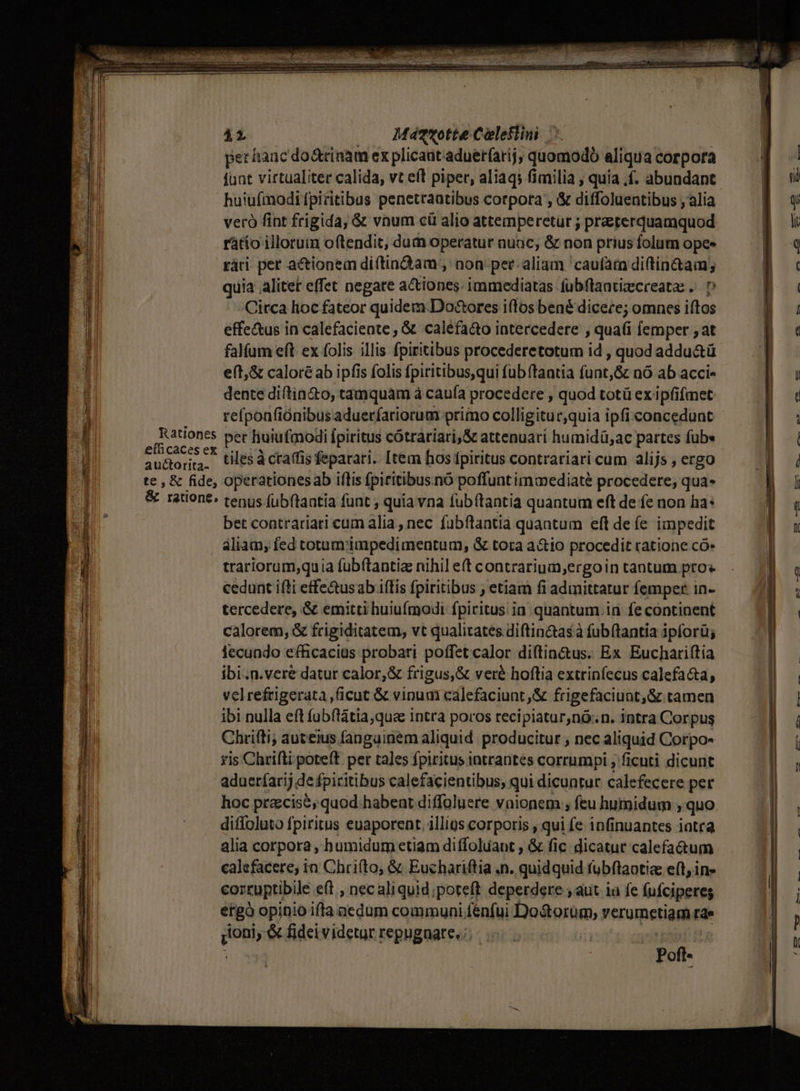 *a] per hanc do&amp;rinam ex plicaut aduer(arij, quomodo aliqua corpora ) $1 funt virtualiter calida, vt eft piper, aliaqs fimilia ; quia .f. abundant | ' 1j huiufmodi fpicitibus penetraatibus corpora , &amp; diffoluentibus , alia » 9 ji veró fint frigida, &amp; vnum cü alio attemperetur ; praeterquamquod p) o il rátío illoruin oftendit, dum operatur nuic, &amp; non prius folum opes 8 9 ; rári pet a&amp;tionein diftindam , non per aliam caufam di(tin&amp;tam; 8 ' 1 | quia alitet effet negare actiones. immediatas (ubflaatizecreatz .. D P J Circa hoc fateor quidem.Do&amp;ores i(los bené dicece; omnes iftos ÜP il effe&amp;us in calefacieate, &amp; caléfaáo intercedere , qua(i lemper ; at P oc : falfum eft ex folis illis fpiritibus procederetotum id , quod addu&amp;ü | l eft;&amp; caloré ab ipfis folis fpiritibus,qui fub (tantia funt,&amp; nó ab acci- 8B ; dente diftin&amp;o, tamquám à cauía procedere , quod totü ex ipfifmet Ea c4 refponfiónibus adueríariorum primo colligitur,quia ipfi concedunt Dp | | Rationes pet huiufmodi fpiritus cótrariari,&amp; attenuati humidü,ac partes fübs Ü i efhcacesex 54,» ] ; Mort MUS » 3 u&amp;orira tiles à ctaffis feparari.. [tem hos fpiritus contrariari cum alijs , ergo 3 te , &amp; fide, operationesab illis fpiritibus.nó poffunt immediate procedere, qua- [ &amp; ratione: tenus fubftantia funt , quiavna fubítantia quantum eft de fe non ha: ] 1 bet contrariari cum alia , nec fubftantia quantum eft defe impedit LT aliam; fed totum impedimentum, &amp; tora a&amp;io procedit ratione có»  trariorum,qu ia (ubftantiz nihil e(t contrarium;ergoin tantum pros l cedunt ifti effe&amp;us ab.iftis fpiritibus ; etiam fi admittatur femper in- I tercedere, &amp; emitti huiufmodi fpiritus ia. quantum.in fe continent ] calorem, &amp; frigiditatem, vt qualitates diftin&amp;as à fubftantia ipforü; | | lecundo efficacius probari poffet calor diftin&amp;us. Ex Euchariftia Bx ibi.n.vere datur calor,&amp; frigus,&amp; veré hoftia extrinfecus calefa&amp;a, | | velrefrigerata ,ficut &amp; vinum cálefaciunt,&amp; frigefaciunt,&amp; tamen B | ibi nulla eft fubftátia,qua intra poros recipiatur,nó..n. intra Corpus | í | | Chrifti; auteius fangainem aliquid. producitur , nec aliquid Corpo- | ris Chrifti poteft per tales fpiritus intrantes corrumpi , ficuti dicunt E adueríarij de fpiritibus calefacientibus; qui dicuntur calefecere per | hoc pracise, quod habeat diffoluere vaionem ; feu humidum , quo. J diffoluto fpiritus euaporent. illigs corporis ; qui fe infinuantes iatra | alia corpora, humidum etiam diffoluant , &amp; fic dicatut calefa&amp;um calefacere, in Chrifto, &amp; Euchariftia .n. quidquid fubftaotic e(t, in- corruptibile eft , nec aliquid poteft deperdere , aut ia fe fufciperes ergo opinio iffa aedum communi fénfui Do&amp;orum, verumetiam rae Il» qoni; &amp; fidei videtur repugnare. :; | i WM : Pofl-