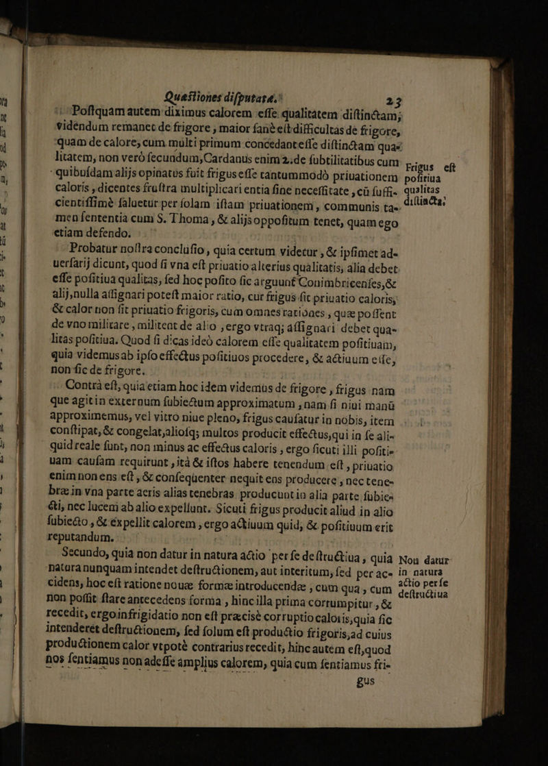 vidéndum remanet de frigore , maior fané eít difficultas de frigore, litatem, non veró fecundum; Cardanus enim 2..de fubtilitatibus quibufdam alijs opinatus fuit frigus effe tantummodo priuationem caloris , dicentes fruftra multiplicati entia fine neceffitate , cü fuffi« men fententia cum S. Thoma , &amp; alijsoppofitum tenet, quam ego etiam defendo. | Probatur noflra conclufio , quia certum videtur , &amp; ipfimet ad- uerfarij dicunt, quod (i vna eft priuatio alterius qualitatis; alia debet. effe pofitiua qualitas, fed hoc pofito (ic arguunt Conimbricenfes,&amp; alij,nulla aifignari poteft maior ratio, cut frigus fit priuatio caloris, &amp; calor non (it priuatio frigoris, cum omnestarioaes , quz poffent de vno militare , militeat de alio jergo vtraq; áffignari debet qUa* litas pofitiua. Quod fi dicas ideó calorem effe qualitatem pofitiuaim, quia videmusab ipfo effe&amp;us pofitiuos procedere, &amp; a&amp;iuum eife ? non fic de frigore. dde » Contrà eft, quia etiam hoc idem videmüs de frigore , frigus nam que agitin externum fübie&amp;um approximatum , nam fi niui manü approximemus, vel vitro niue pleno; frigus caufatur in nobis » item conftipat, &amp; congelat;aliofq; multos producit effectus;qui in fe ali- quid reale funt, non minus ac effe&amp;us caloris , ergo ficuti illi pofitis uam caufam requitunt ,ità &amp; iftos habere tenendum e(t , priuatio enim nonens e(t ,&amp; confegüenter nequit eas producete , nec tene- bra in vna parte acris alias tenebras producuntia alia parte fübics &amp;ti, nec lucem ab alio expellunt. Sicuti frigus producit aliud in alio fubie&amp;o , &amp; éx pellit calorem , ergo aCtiuum quid; &amp; pofitiuum erit produ&amp;ionem calor vtpote contrarius recedit, hinc autem eflquod nos fentiamus non adeffe ámplius calorem, quia cum fentiamus fti- gus pofiriua qualitas di(lincta, Nou datur in: natura actio perfe deftructiua I RE E EE ree — —————— EVE EE EE LORS CT Lcd D ry ——— —— ——— —— —- 7T E - : á . -- XE CENE. Ee pope