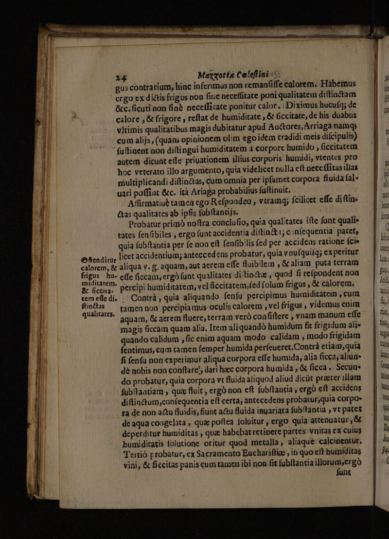 214 Maz«otte Celeflini-:.  gus contrarium, hinc inferirnus non remanfiffe calorem. -Hábétnus ls ' ergo ex dias frigus non fire neceffitate poni qualitatem di(tiactam | , &amp;c.ficuti non fin&amp; necefficate ponitur calor. : Diximus hucuíq; de ; calore , &amp; frigore , reftat de humiditate , &amp; ficcitate, de his duabus , vltimis qualitatibus magis dubitatur apud Au&amp;ores, Arriaga namqs FA ... eum alijs, (quam opinionem olim egoidem tradidi meis diícipulis) : l  (uflinent non diftingui humiditatem à corpore humido , ficcitatem | 'L autem dicunt effe priuationem illius corporis humidi, vtentcs pro i P hoc veterato illo argumento, quia videlicet nulla eft neceffitasillas — B ^ 1 multiplicandi diftin&amp;as, qum omnia per ipfamet corpora fluidafale — | i 1 uari poffiat &amp;c. ità Ariaga probabilius fuftinuit. | 4 j Affirmatiu? tamea ego Refpoadeo , vtramq; fcilicet effe difins — | T ? &amp;as qualitates ab ipfis fubftantijs. ag i Probatur primo noftra conclufio, quia qualitates ifte funt qualis | 77 1 tates fenfibiles , ergo funt accidentia diftin&amp;1; confequentia: patet, | ' 1 - quia fubftantia per fe non eft (enibilis fed per accideas ratione fcie | lii l ORendicy, LCSt accidentium; anteccedens probatur, quia vnufquiíq; experitug — | E] calorem, &amp; aliqua v. g. aquam, aut aerem effe fluibilem , Galiam puta terram p 31 ch hu- effe ficcam, ergo (unt qualitates di/tio&amp;zs , quod fi reípondent non EJ l 2. Gceuar percipi humiditatem, vel ficcitatem,fed folum frigus , &amp; calorem. Ani l remelledi. — Contrà , quia aliquando fenfu percipimus humiditátem , cum KA Sd. tamen non percipia mus oculis calorem , vel frigus , videmus enim fij - aquam, &amp; aerem fluere, terram veró confiflere , vnam manum effe | &amp; «| magis ficcam quam alia. Item aliquandó humidum fit frigidum alis | ta, | quando calidum , fic enim aquam modo calidam , modofrigidam — | &amp; j fentimus, cum tamen femper humida perfeueret,Contrà etiam,quia | Intt |i À fi fenfu non experimur aliqua corpora effe humida; aliaficca,aliug- . | u d dé nobis non conflare', dari haec corpora humida ,.&amp; ficca .. Secun- | Cte H do probatur, quia corpora vt fluida aliquod aliud dicüt praeter illam || um 1M fub(taatiam , qua; fluit, ergó non eft fubítantia ; ergo eft accidens i diftin&amp;um,confequentia eít certa; antecedens probatur,quia corpos | Nut ra de non a&amp;tu fluidis; fiunt a&amp;u fluida inuariata fub(tantia , vt patet — Wi dc aqua coagelata , qua poftea foluitur, ergo quia auengatur,&amp; — || Ww deperditur humiditas , que habebatretinere partes wnitaseX cuius . E humiditatis folutione oritur quod metalla, aliaque calcinentur, — | Tertio probatur, ex Sacramento Euchariflig , in quo eft humiditas | 5. vini, &amp; ficcitas panis cum tamen ibi non fit fubflantia illorum,ergo | | —— funt
