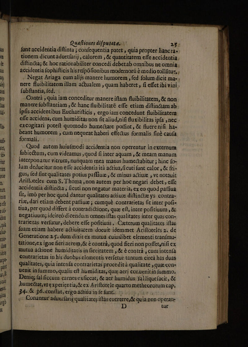 funt accidentia diftinta ; confequentia patet , quiá propter liancra« tionem dicunt aduetíarij , calorem , &amp; quantitatem effe accideatia diftin&amp;a; &amp; hoc rationabiliter concedi debetab omnibus ne omnia . accidentia fophifticis his refpófionibus modernorü é medio tollatur, ; Negat Áriaga cum alijs manere humorem , fed folum dicit ma- . nere fluibilitatem illam actualem , quam haberet , fi effet ibi vipi . fubflantia, fed. Contrà ; quia iam conceditur manere iftam fluibilitatem, &amp; non manere fübftantiam ; &amp; hanc fluibilitaté effe etiam diftin&amp;am ab ipfis accidentibus Euchatifticis , ergo iam concedunt fluibilitatem effe accidens, cum humiditas non fit aliud;nifi fluxibilitas ipfa , nec - excogitari poteft quomodo humectare poffint, &amp; fluerenifi ha« beant humorem , cum nequeat haberi effe&amp;us formalis finé caufa formali. Quod autem huiufmodi accidentia non operentur in externum fnbie&amp;tüm, cum videamus ; quod fi inter aquam , &amp; meam manum Interponatur vitrum, nunquam mea manus hume&amp;abitur ; hinc fo- lum deducitur non effe accidentia ità a&amp;tiua,(icuti funt calor , &amp; £i gus, fed fint qualitates potius paffiuz , &amp; minus a&amp;iuz , vt notauit Ariíloteles. cum S. Thoma , non autem per hoc negari debet , effe accidentia di(tin&amp;a , (icuti non negatur materia; ex eo quod paffiua fit, imó per hoc quod dantur qualitates actiuze diflin&amp;z ys contra- rie, dari etiam debent patfiuz ; cumquà contratietas fit inter pofi- trarietas verfatur, debere effe pofitiuas .. Caeterum qualitates iflas foam etiam habere a&amp;iuitatem docuit idemmet Ariftoteles 2. de Generatione 2.5. dum dixic ex mutua cuiuslibet elementi tranfmu- tàtione;ex igae fierracrem,&amp; e contr, quod fieri non poffet,nifi ex mutua a&amp;ione humiditatis in ficcitatem , &amp; é contrà , cum intenfa contrzarietas in his duobus elementis verfetur tantum citcà has duas qualitates, quia intenía contrarietas procedità qualitate , quae con- Denig; fal (iccum carnesexficcat; &amp; aer humidus falliquefacit , &amp; humectat,vt e xperientia,&amp; ex Ariftotele quarto metheororum cap. 34- &amp; 36.«onflat, ergo áàiüa infe funi. Y ü | Conantur aduecfàri qualitates iftàs enertere,&amp; quia.non operane D Ult