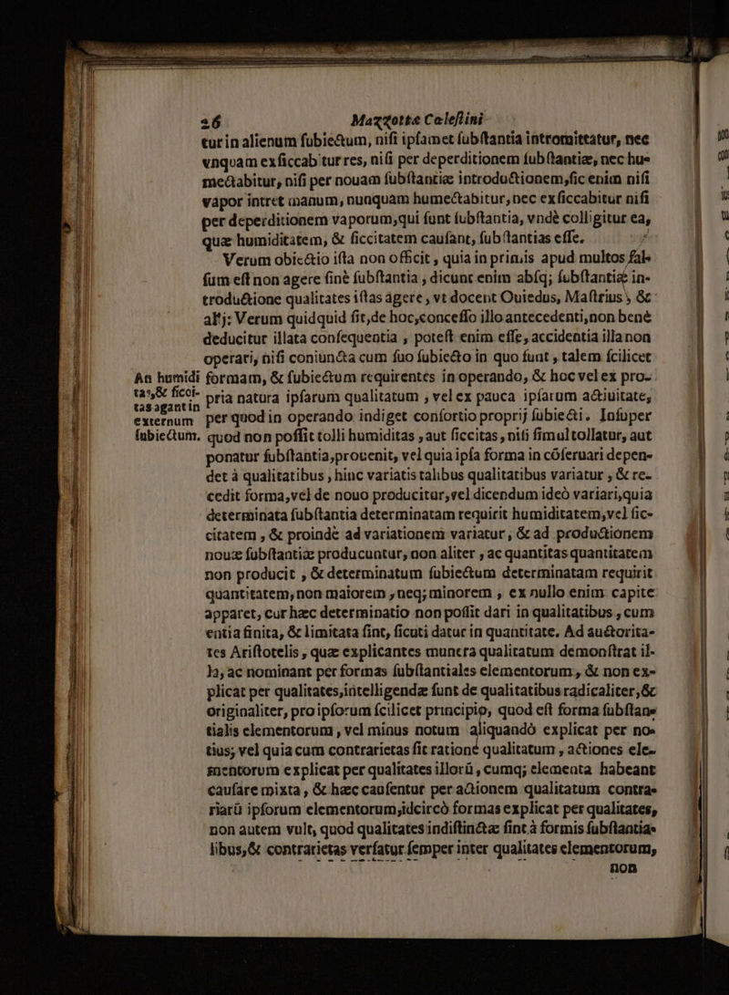 254 ASTE: 2 Mazzotte Coleflini. tur in alienum fubie&amp;um, nifi ipfainet fubftantia intromittatur, nec vnqoam exficcab tur res, ni(i per deperditionem fub (tantis, nec hue medaabitur, nifi per nouam fuübftantie introdu&amp;ionem,fic enim nifi EU vapor intret inanum, nuaquam humectabitur, pec exficcabitur nifl KU per deperditionem vaporum;qui funt fubftantia, vnde colligitur ea, | qua humiditatem, &amp; ficcitatem caufant, fub lantias effe. pr: 8! Verum obic&amp;io ifta non offcit , quia in primis apud multos fal» I | fum eff non agere (ine fubftantia , dicunt enim abíq; íob(tanti&amp; in- - M trodu&amp;ione qualitates i(tas agere , vt docent Outedus, Maflrius , &amp; 4 al'j: Verum quidquid fit,de hoc,conceffo illo antecedenti,non bené 1 deducitur illata confequentia , poteft enim effe, accidentia illanon operati, nii coniun&amp;ta cum fuo fubie&amp;to in quo fuut talem fcilicet An humidi formam, &amp; fubie&amp;tum requirentes in operando, &amp; hoc velex pro- vo editus pria natura ipfarum qualitatum , vel ex pauca ipfarum actiuitate, rum per quod in operando. indiget confortio proprij fübie&amp;i, Infuper inbiectum. quod non poffit tolli humiditas ; aut ficcitas , niti fimul tollatur, aut ponatur fubftantia,provenit, velquiaipfa forma in cóferuari depen- l det à qualitatibus , hinc variatis talibus qualitatibus variatur ; &amp; re- d cedit forma,vel de nouo producitur; vel dicendum ideó variari,quia | ] determinata fubítantia determinatam requirit humiditatem, vel fic- d citatem , &amp; proinde ad variationeni variatur, &amp; ad productionem noue fübítantia producuntur, non aliter , ac quantitas quantitatem | non producit , &amp; determinatum fuübie&amp;um determinatam requirit quantitatem, non maiorem , neq; minorem , ex nullo enim capite apparet, cur hzc determinatio non poflit dari ia qualitatibus , cum | entia finita, &amp; limitata fint, ficuti datur in quantitate, Ad au&amp;orita- | tcs Ariftotelis , qua explicantes muncra qualitatum demoaftrat il- | 13, ac nominant per formas fubílantiales elementorum , &amp; non ex- plicat per qualitates,iütelligenda funt de qualitatibus radicaliter,Gc originaliter, proipforum fcilicet principio; quod eft forma fübftane tialis elementorum , vel minus notum aliquandó explicat per noe tius; vel quia cum contrarietas fit rationé qualitatum , actiones ele- snentorum explicat per qualitates illorü , cumq; elemeata habeant caufare mixta , &amp; hac cagfentur per adionem qualitatum contra. riarü ipforum elementorum;idcircó formas explicat per qualitates, non autem vult, quod qualitates indiftinita fint à formis fubflantia libus,&amp; contratietas verfatur.femper inter qualitates elementorum, | non ——À —áonÀ ue — | COMER NN