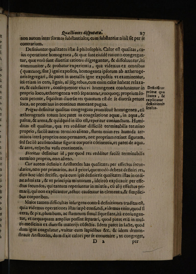 on autem inter formas fubítantiales; cum fubftantize nihil fit per íe contrarium. Definiuntur qualitates iftae à philofophis. Calor ef! qualitas , cu« ius operatione homogencea , &amp; qua (unt eiufdé rationis congregan- tur, quz veró funt diuería rationis difgregantur, &amp; diffoluuntur,ità communiter ; &amp; probatur experientia , qua videmus ex omaibus ( quacung; (int ) igaiexpofitis, homogenea ipforum ab ztheroge- neis [egcegari , fic patet in metallis igae expofitis vt examinentur, itá etiam in cera; lignis, al'j(q; rebus,cum enim calor habeat relaxa- te; &amp; calefacere , confequenter eiusvi homogenea coadunantur in. Defiaiücuc proprio loco,ztherogenca vceró feparantur,vnoquoq; proprium 1o- PP! qua ; ; litates , &amp; cum petente , fiquidem diuerfa res quantum eít de fe diuerfa petunt explicatur loca, ne promixus in continua maneant pugna. arinen enits« Frigns dcfinitut qualitas congregans promifcué homogenea , ci etherogeneis totum hoc patet in congelatione aqua ; in aqua , &amp; palez, &amp; arena, &amp; quidquidin illo eft;reperitur coniun&amp;um. Hutni- ditas eft qualitas, qua res «edditur difficilé terminabilis termino proprio , facilé autem termiao alieno , fluens enim res humida ter- minos intrà proprios non permanet, nec propriam retinet figuram, &amp; aere, refpectu vafis continentis. Siccitas definitur. id , per quod res redditur facile terminabilis termino proprio, oon alieno. | : | Cur autem definiuit Ariftoteles has qualitates per effectus (ecun dico hoc ideó feciffe, quia cum ipfe definierit qualitates iftas inordi- neadmizta ; &amp; vt principia mixtorum , idcircó explicauit per effe- marij; qui noa explicaatur adhuc caufentur in elementis,&amp; fimplici- Major tamen difficultas iofurgens contr definitiones traditas eft, quia videmus operationes i(las fzpé confundi,videmus enim;quod fi tur, st pequaquam amplius poffint feparari, quod patet etiá in mul- Us medicinis ex diuerfis materijs cófe&amp;tis. Idem patet in laQe, quod firauit Ariftoteles, dum dixit calori per fe conuehire , vt congreget, ! D a per