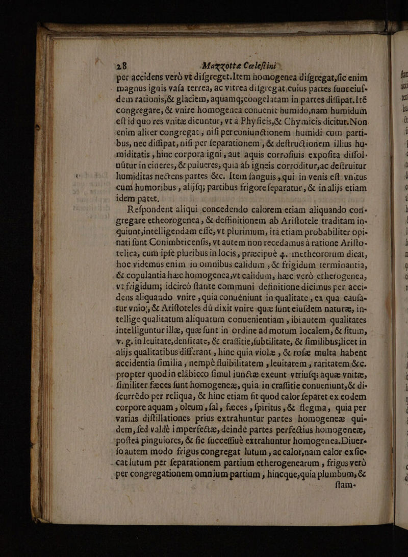 E me dn eR E TNT EN a E - AC PEST vs — L Fe dme. - Ma«zotte Celeflini^ pet accidens veró vt difgteget.Item homogenea difgregat,(ic enim magnus ignis vaía terrea, ac vitrea difgregat;cuius pactes fuateiuf- dein rationis,&amp; glaciem, aquamq;coagelatam in partes diffipat.Ité congregare, &amp; vnire homogeaea conuenit humido,nam humidum enim alicer congregat , nifi perconiun&amp;ionem humidi: cum parti- bus, nec diffipat, nifi per [eparationem ,&amp; deíltru&amp;ionem illius hu- miditatis , hiac corpora igni , aut aquis corrofiuis expofita diffol- uütur in ciaeres, &amp; pulueres; quia ab igneis corroditur,ac deüruitur humiditas nectens partes &amp;c. [tem fanguis qui in venis eft. vnitus cum humoribus , alijfq; partibus frigore 10x din ,&amp; inalijs etiam idem patet, Refpondent aliqui concedendo calorem etiam aliquando cori- gregare etheorogenea , &amp; defhonitionem ab Ariflotele traditam in- quiunt;intelligendam efle; vt plurimum, ità etiam probabiliter opi» nati funt Conimbticenfis, vt autem non recedaius à ratione Arifto- telica, cum ipfe pluribus in locis ; praecipué 4. mctheororüm dicat, hoc videmus enim iu omuaibus caliduin , &amp; frigidum termioantia, vtfagidum; idcircó flante communi definitione dicimus per accie tur vriio;, &amp; Ariftoteles dü dixit vnire quz funt eiuídem nature, in- tellige qualitatum aliquarum conuenientiam , ibiautem qualitates intelliguntur illae, qua funt in ordine ad motum localem, &amp; fituin, v. g. in leuitate,denfitate; &amp; craffitie;fubtilitate, &amp; fimilibus;licet in alijs qualitatibus differant , hinc quia violae ; &amp; rofa malta habent accidentia fimilia , nempe fluibilitatem ;leuitatem , raritatem &amp;c. propter quodin elábicco fimul iun&amp;z exeunt. vtriuíq; aquae vnitee, fimiliter faces funt homogeneaz, quia in craffitie conueniunt; &amp; di- fcurrédo per reliqua, &amp; hinc etiam fit quod calor feparet ex eodem corpore aquam , oleum , fal , fa:ces , fpiritus ,&amp; flegma, quia per varias diftillationes prius extrahuntur partes homogenez qui- dem, fed valdé imperfe&amp;a, deindé partes perfe&amp;ius homogenez, pofteà pinguiores, &amp; fic fucceffiué extrahuntut homogenea.Diuer« ío autem modo frigus congregat lutum , ac calor,nain calor exfice ftam-