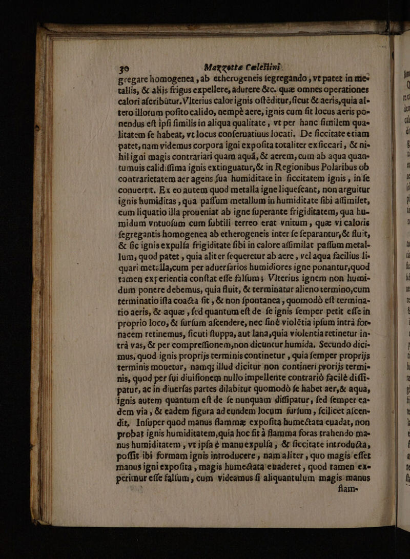 Bregate homogenea , ab etherogeneis fegregando , vt patet in mie» n tallis, &amp; alijs frigus expellere, adurere &amp;c. que omnes operationes ] calori afcribütur. terius calorignis oftéditur,ficut &amp; aeris,quiaal- — | '' teto illorum pofitocalido, aempé aere, ignis cum fit locusaerispos — V nendus eft ipfi fimilis in aliqua qualitate , vt per hanc fimilem qua« | d litatem fe habeat, vt locus conferuatiuus locati. De ficcitate etiam po: $1! patet, nam videmus corpora igai expofitatotaliter exficcari, &amp; ni« —— | 5 LT hiligai magis contrariari quam aquá, &amp; aerem, cum ab aqua quana- ! : 1i tumuis calidiffima ignis extinguatur,&amp; in Regionibus Polaribusob — | ^ 4 coatrarietatem aer ageüs fua humiditate in ficcitatem ignis , in fe | i LE conuertit. Ex eo autem quod metalla igae liquefcant, nonarguitur | j jJ ignis humiditas , qua paffum metallum in humiditate fibi affimilet, | 1 j cum liquatio illa proueniat ab igne fuperante frigiditatem, qua hu- )OU i Í | midum vntuofum cum fubtili terreo erat vnitum , quae vi caloris ü n i fegregantis homogenea ab etherogeneis intet fe feparaptur,&amp; fluit, j &amp; fic ignisexpulía frigiditate fibi in calore affimilat paffum metal- : ! Jum; quod patet , quia aliter fequeretur ab aere , vel aqua facilius li- |) u Is | quari metzlla,cum per aduerfarios humidiores igne ponantur;quod a | tamen exrerientia conflat effe falfum ;. Vlterius ignem non humi- | : l dum ponere debemus, quía fluit, &amp; termipataralienotermino,cum — | X || terminatio ifla coacta fit , &amp; non fpontanea , quomodó eft cermina- gy on ! tio aeris, &amp; aque , fcd quantum eft de fe ignis femper petit effe in p]! 1 proprio loco, &amp; furfum afcendere, nec finé violétia ipfum intrà for» | nacem retinemus, ficuti fluppa, aut lana;quia violentia retinetur ia- | | trà vas, &amp; per compreffionem;non dicuntur humida, Secundo dici- | n mus, quod ignis proprijs terminis continetur , quia femper proprijs j | terminis mouetur, namq; illud dicitur non contineri prorijs termi N / l nis, quod per fui dinifionem nullo impellerite contrarió facilé diffi- [ e patur, ac in diuer(as partes dilabitur quomodoó fe habet aer,&amp; aqua, Ó H ignis autem quantum eft de fe nunquam diffipatur, fed femper ea- f j dem yia , &amp; eadem figura ad euadem locum furfum , fcilicet a(cen- 7 E EH dit, Infuper quod manus flamma expofita hume&amp;ata euadat, non a probat ignis humiditatem;quía hoc fit à flamma foras trahendo ma- | : nus hurniditatem , vt ipfa € manuexpul(a ; &amp; ficcitate introduaa, | | poffit-ibi formam ignis introducere , nam aliter ; quo magis effet l à manus igni expofita , magis humeótata ebaderet , quod tamen exe |n pcrimur effe falfum , cum videamus fi aliquantulum magis: manus N' ; flam- n.