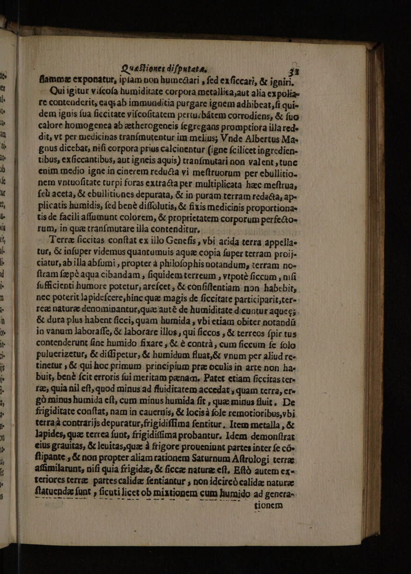 flamma exponatur, ipiam non humedari , fed exficcari, &amp; igniri. Qui igitur vifcoía humiditate corpora metallica;aut alia expolia« re contenderit, eaq; ab immuaditia purgare ignem adhibeat, fi qui- dem iguis fua ficcitate vifcofitatem periucbátem corrodiens; &amp; fuo calore homogenea ab aetherogeneis (ecgregaas promptiora illa rede dit, vt per medicinas tranfmutentur im melius; Vnde Albertus Ma« gnus dicebat, nifi corpora prius calcinentur (igne fcilicet ingredien- tibus, exficcantibus, aut igneis aquis) tranfmutari non valent tunc enim tedio igne in cinerem redu&amp;a vi meftruorum per ebullitio- nem vntuofitate turpi foras extracta per multiplicata hacc meftrua, fcü aceta, &amp; ebuilitiunes depurata, &amp; in puram terram redacta, ap- plicatis humidis, fed bené diffolutis, &amp; fixis medicinis proportiona- tis de facili affumunt colorem, &amp; proprietatem corporum perfecto- rum, in qua tranfmutare illa contenditur, | | Terra (iccitas conftat ex illo Genefis , vbi arida terra appella» tur, G tafüper videmus quaotumuis aque copia fuper terram proij- ciatut, ab illa abfumi ; propter à philofophis notandum; terram no«- firam fzpé aqua cibandam , fiquidemterreum , vtpoté ficcum , nifi fufficienti humore potetur, ateífcet , &amp; confiflentiam non habebit, nec poterit lapidefcere;hinc quae magis de ficcitate participarit,ter- rea nature denomipantur;qua: auté de humiditate dicuntur aquec; . &amp; dura plus habent ficci; quam humida ; vbi etiam obiter notandü io vanum Jaboraffe, &amp; laborare illos, qui ficcos , &amp; terreos fpic.tus contenderunt fine humido fixare , &amp; &amp; contrà , cum ficcum fe (olo