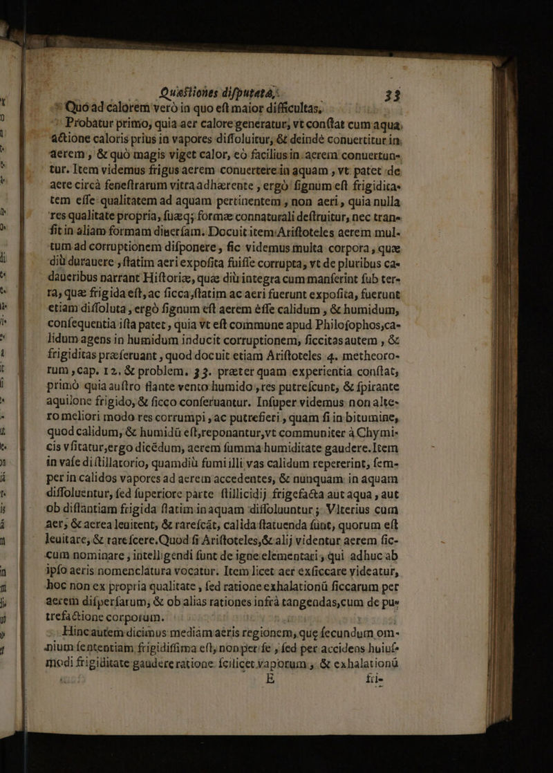 * Quóad calorem veró ia quo eft maior difficultas, Probatur primo, quia aer calore generatur; vt conftat cum aqua; a&amp;ione caloris prius ia vapores diffoluitur, &amp; deinde conuertitur in. aerem , &amp; quó magis viget calor, eó faciliusin. aerem conuertun-. tur. Item videmus frigus acrem conuerterein aquam , vt. patet de aete circà fepeflrrarum vitraadharente , ergo fignum eft frigidita- tem eífe- qualitatem ad aquam pertinentem ; non aeri , quia nulla res qualitate propria, fuzq; formae connaturali deflruitur, nec tran» fitin aliam formam diseríam. Docuit item:Ariftoteles aerem mul. tum ad corruptionem difponere , fic videmus multa corpora , quae diü durauere , ftatim aeri expofita fuiffe corrupta; vt de pluribus ca- daueribus narrant Hiftoriae, quae dili integra cum manferint fub ter- rà, que frigidaeít,ac ficca;ftatim ac aeri fuerunt expofita, fuerunt etiam diffoluta , ergó fignum efl aerem éffe calidum , &amp; humidum, coníequentia ifla patet quia vt eft commune apud Philofophos;ca- lidum agens in humidum inducit corruptionem, ficcitasautem , &amp; frigiditas pracferuant , quod docuit etiam Ariftoteles 4. metheoro- rum cap. I2, &amp; problem. 33. preter quam experientia conítat; primó quiaauftro flante vento humido , tes putrefcunt, &amp; fpirante aquiione frigido, &amp; ficco conferuantur. Infuper videmus non alte- ro meliori modo res corrumpi , ac putrefieri , quam fi ia bitumine, quod calidum, &amp; humidü eft,reponantur,vt communiter à Chy mi- cis vfitatur,ergo dicédum, aerem fumma humiditate gaudere.Item in vafe di (tillatorio, quamdiü fumiilli vas calidum repererint; fcm- per in calidos vapores ad acrein accedentes, &amp; nunquam in aquam diffoluentur, fed fuperiore parte. flillicidij frigefa&amp;a aut aqua , aut ob diflantiam frigida flatiminaquam diffoluuntur ;. Vlterius cum aer; G aerea ]eaitent; &amp; rarefcát, calida flatuenda fünt, quorum eft leuitate, &amp; rarefcere.Quod fi Ariftoteles, &amp; alij videntur aerem fic- cum nominare ; intelligendi funt de igne elementari qui adhuc ab ipfo aeris nomenclatura vocatur. Item licet aer ex(iccare videatur, hoc non ex propria qualitate , fed ratione exhalationü ficcarum per aerem difperfarum; &amp; ob alias rationes infrà tangeadas,cum de pue trefa&amp;ione corporum. | i4 : | Hincautem dicimus mediamaeris regionem, que fecundum om- Dium fententiam fripidiffima eft; non per'fe , fed per accidens huiuf modi frigiditate gaudere ratione: Ícilicet vaporum ,.&amp; exhalationü E £il-