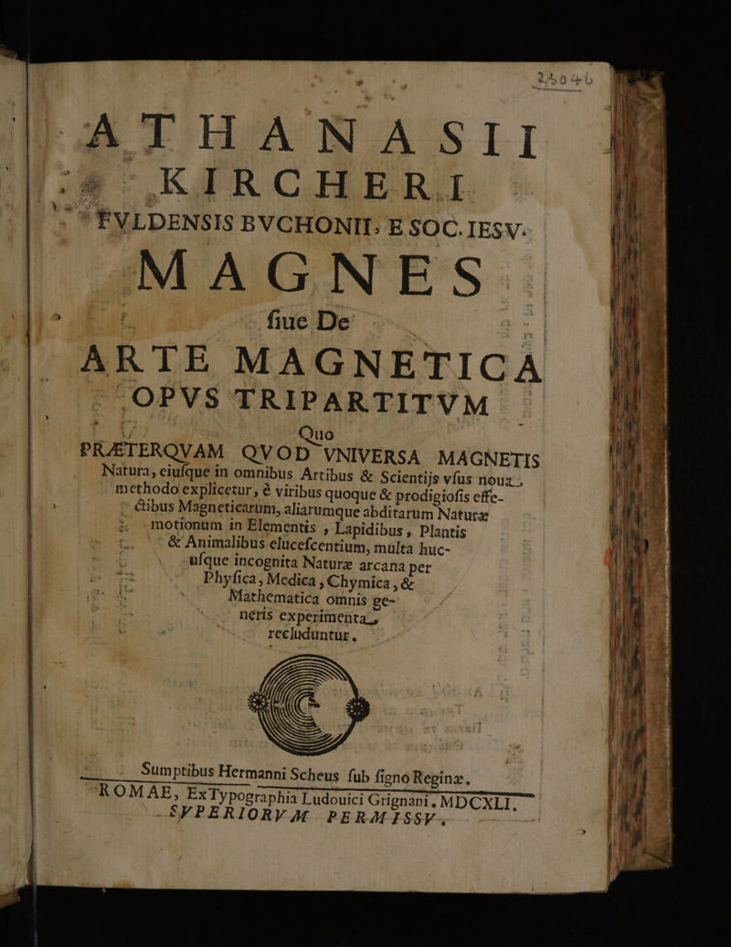B IIAMNVASSII (*-KIRCHER. ' ÉVLDENSIS BYCHONIT; E SOC. IESV. MAGNES piu d fiue De : E ARTE MAGNETICA .OPVS TRIPARTITVM i | ) — PR/AETERQVAM QVOD VNIVERSA MA GNETIS Natura, eiufque in omnibus Artibus &amp; Scientijs vfus nouz , methodo explicetur, é viribus quoque &amp; prodigiofis effe- . €ibus Magneticarum, aliarumque abditarum Natus | 5; motionum in Elementis , Lapidibus , Plantis | tL. . &amp; Animalibus elucefcentium, multa huc- l E ufque incognita Nature arcana per Phyfica , Medica , Chymica , &amp; Mathematica omnis ge- neris experimenta, recluduntur., Sumptibus Hermanni Scheus. fub figno Reginz., ROMAE, Ex Typographia Ludouici Grignani. MDCXLI. —SFPERIORVAM. PERMISSV., :