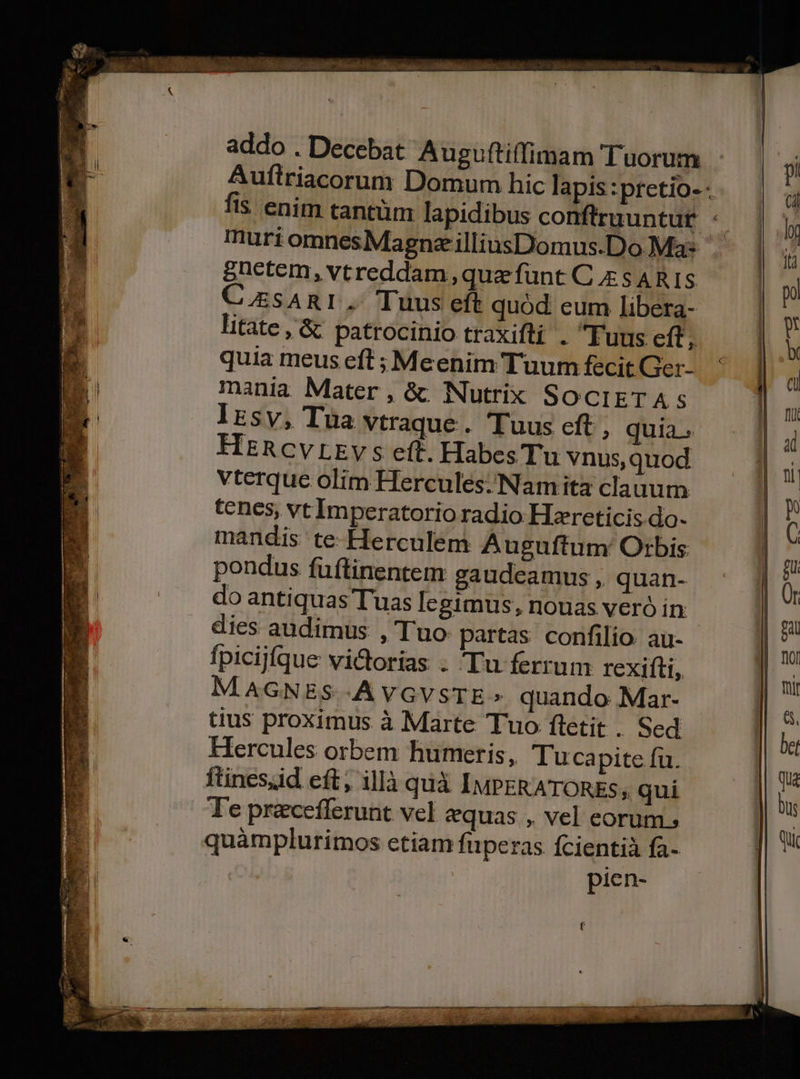 addo . Decebat Auguftiffimam Tuorum Auflriacorum Domum hic lapis :pretio- - fis enim tantüm lapidibus conftruuntur : muri omnesMagnz illiusDomus.Do Ma: eüietem, vtreddam que funt C sARIS C.EsARI. Tuus eft quód eum libera- litate, &amp; patrocinio traxifti . Fuus cft ; quia meus eft ; Mcenim Tuum fecit Ger- mania Mater, &amp;: Nutrix SOCIETAS lrsv, Tua vtraque . Tuus eft, quia. HERCVLEv s ef. Habes Tu vnus, quod vterque olim Hercules; Namita clauum tenes, vt Imperatorio radio Hzreticis.do- mandis te Herculem Auguftum Otbis pondus fuüftinentem gaudeamus , quan- do antiquas Tuas legimus, nouas veró in dies audimus , Tuo partas confilio. au- fpicijfque victorias . Tu ferrum rexifti, M.AGNES A VGVSTE» quando Mar- tius proximus à Marte Tuo ftetit . Sed Hercules orbem humeris, Tucapite fu. ftinesud eft; illà quà IMPERATORES; qui T'e pracefferunt vel equas , vel eorum. quamplurimos ctiam fuperas fcientià fa- pien-