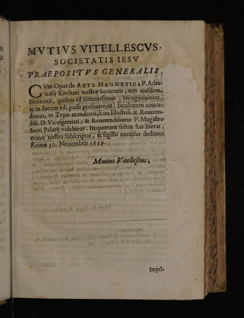 MV TIVS VITELLESCVS: ! SOCIETATIS IESV CPRÁAEPOSITF $ GENERALIS. | Vm Opus de ART E MAGNETICAP.Atha- nafij Kirchert noftre Societatis ;:tres eiufdem» Societatis , quibus id'Commiifimus ' récognóyerint » acin lucem edi pofle probauerint ; facultatem conce- dimus, vt Typis mandetur;fi ita.llluftriís.&amp;. Reueren- | difs. D. Vicefgetenti 5 &amp; Reuerendiísimo: P. Magiftro | Sacri Palatij videbitur. Iniquórum fidem has literas , | fnanu noftra fübfcripras ; &amp; figillo munitas dedimus | Kom 5o. Nouembris 1659. ! | Aus Fitellefcuss ^