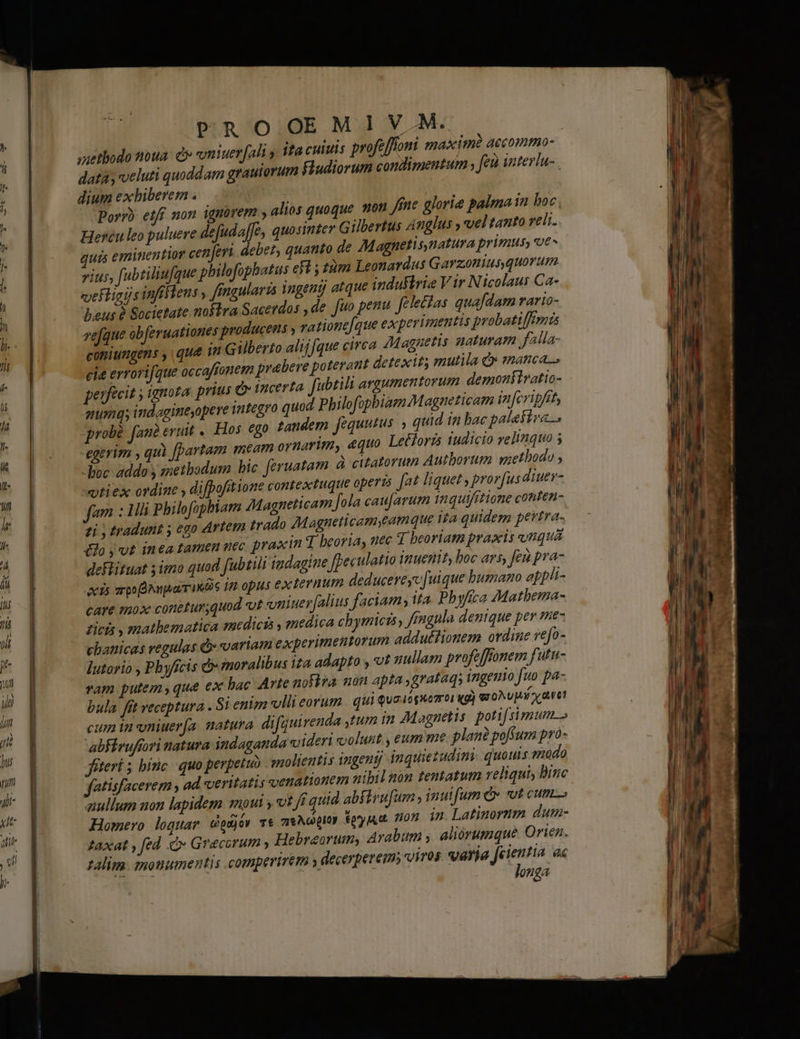 ——— AM PROOEMIV.M. saetbodo toua: d vniuerfali y ifa culus profe [foni maxim? accommo- dat; veluti quoddam grauiorum Fludiorum condimentum , fei interlu- dium exbiberem . Porr) etff non. ignürerm , alios quoque. won fine glorie palma in boc Hercu leo puluere defudaffe, quosinter Gilbertus Anglus y vel tanto reli. ui eminentior ceneri. debet, quanto de 7Magpnetis,natura primus, ut» vius, ft ubtiliufque philofopbatus efl ; 12m Leonardus Garzonius, quorum vefligijs infffteus , fingularis ingenij atque industria Vir N icolaus Ca- bus 2 Societate nokira Sacetdos , de fuo penu. felectas quafdam rario- vefque obferuationes producens , va tionefque experimentis probatiffimis cotiiumgens , que 1n Gilberto alij [que circa /Magnetis naturam alla- eie errorifque occaffonem prabere poterant detexit; mutila Qs emnanca.., perfecit y ignota prius e incerta fubtili argumentorum demonfivatio- qumqs indagimeyopere Tntegro quod Philofopbiaem Magneticam in fcripfit, probé fan eruit . Hos. €go tandem fequutus quid in bac palettra... -egerim , quà [partam meam ornarim, equo Letforzs iudicio yeltquo 5 -boc addo y smetbodum bic. feruatam. à citatorum Autborum quethodo ; vtiex ordine , difpofitione contextuque operis [at liquet , prorfus diuer- fam : 1h pbilofopbiam Magneticam fola cau[arum tnquifitione conten- zi, tradunt y ego ártem trado 7Magneticamyeamque ita quidem petra. éJojvt inea tamen uec praxin T beoria, uec T beoriam praxis unqua deflituat imo quad fubtili iudagine feculatio inuenit, boc ars, feu pra- xis apo NuparriKBs 12 opus ex evum deducereyc [uique bumano appli- cATE 720X conetur;quod vt vuiuerfalius faciam; ita. Phyfica AMatbema- Zicis , mathematica medicis , medica chymicis, fingula denique per me cbanicas regulas d» variam experimentorum adduétionem ordine vefo- Iutorio , Pbyficis moralibus ita adapto y ut nullam profe ffonem futtt- vam putem ,que ex bac Arte noFbia nón apta ,grataqs ingenio fuo pa- bula. fít veceptura . Si enim villi eorum. qui quaiignomoi ig) qroNU Mi xy aet cum tnvniuera. natura difquirenda ,tum in Magnetis. poti simum. abFiruftori natura indaganda videri volunt , eum me plan pofsum pro- jiteri bínc quo perpetuo molientis ingenij inquiezudim quouis modo fatisfacerem , ad veritatis venationem nibil non tentatum reliqui, Biuc zullum non lapidem oui y ot ff quid abfirufum , inuifum C» vot cum Homero loquar Godjów T* a Ncpi0y. $97 jud. 1007 in Latinorum dum- Zaxat , fed à Grecorum » Hebraeorum, Arabum , aliorumque Oriea. zalim. monumentis comperirém ; decerperems viros varia jJeientia ac longa P DER M EREL