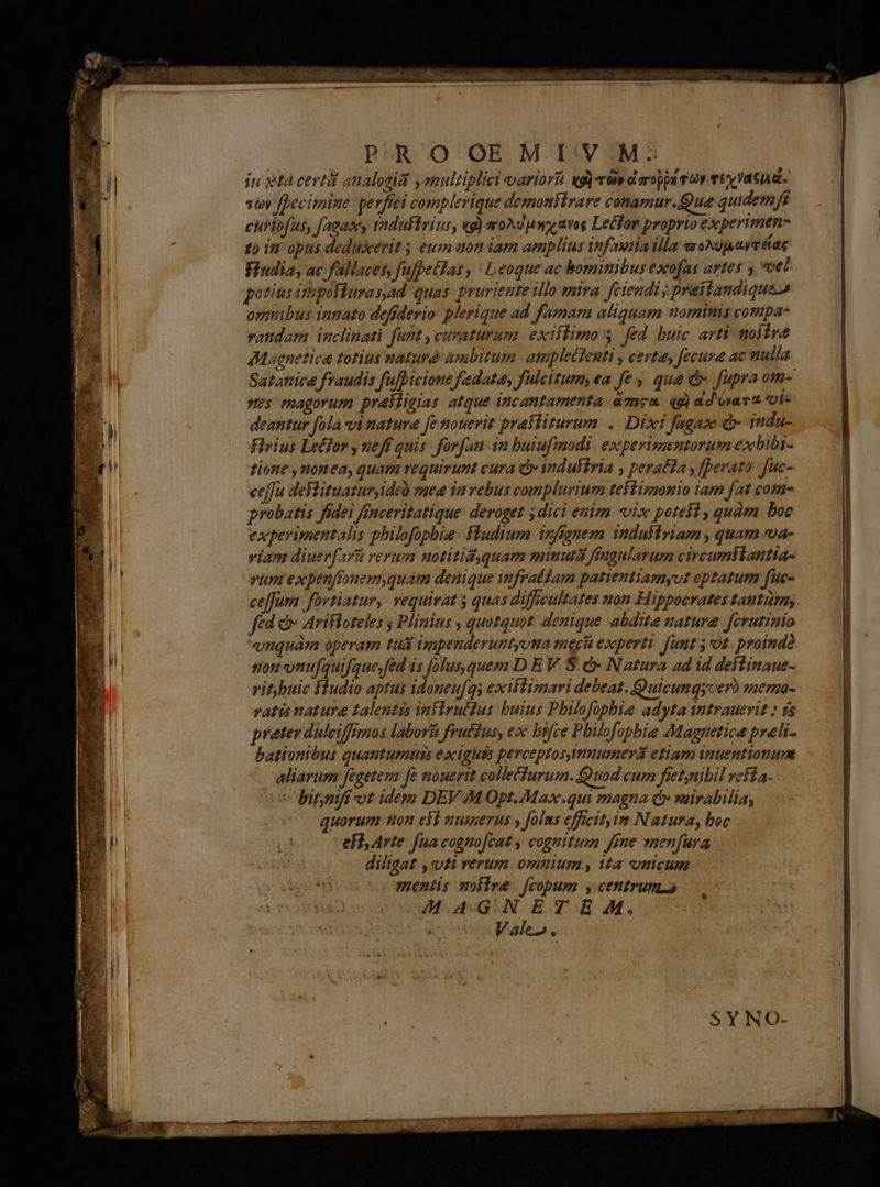 | PROOEM [:V.M^ E ju tà certit atalogiat ysnultiplici variort nd) dy d aroppi vv vt vatu dt. | stoy fDecimine perfici complerique demoniirare conamur.Que quidemfi euflofus, fagasy tndultrius, wg) zroAd uw avos Lecfor proprio experimen- to in opus deduxerit ; eum aon iam amplius infauiia illa eroNgjwrééag Findia, ac fallaces, fufpeifas , ' eoque ac bominibus exofas artes y vel potius irhpoffurasad quas. pruriente illo mira. fctendi praitandiques onmibus innato defíderio plerique ad famam aliquam nomimis compa- vaudam inclinati funt ,cuvaturum exiflimo y. fed. buic. arti noire E AMagnetice totius naturé ambitum. amplectenti y certa, fecura ac nulla | Satattica fraudis fufpicione fadate, fulcitum, ea fe , qua e fupra om- | stes magorum prastigias atque incantamenta. mea. qd) dd viam ot- «nl deantur fola vi nature [e nouerit prafliturum. .. Dixi fagaze d» indu- | E —odirius Ledfor ,ueff quis forfan in butufmodi. experimentorum exbiba- l zione ,uonea, quam requirunt cura Qv industria , perata , [Derato. [uc- ceffa deflituatur,ideo synee ta vebus complurium testizgonio iam [at come | probatis fidei ffnceritatique: deroget ; dici enim «vix potest, quàm boc i T experimentalis philofophia fludium inffgnem induktriam , quam vva- | M i viam diuerfar&amp; rerum uotitid quam miuutà ffagularum circumslantia- n vim expenftonemyquam denique iufratiam patientiamyut optatum fue- p ce[fum fovtiatur, vequivat 5 quas difficultates non Hippocrates tantiim, I fed &amp; Arifloteles ; Plinius , quotquot. denique abdita nature fcrutinio | n unquam operam tuli ippenderuntyona ei experti Jit 5 U£ proind? | | E somvnujquifque,fed is folus, quem D E V. S. e Natura ad id deftinaue- La vitybuic fiudio aptus idoneu[qs exiltizmari debeat. Quicunqyver) memoa- vatis natura talentis iniirucdus buius Philofopbie adyta intrauevit » 1s preter dulciffimos labora feuétus, ex lisfce Philofophie Magnetice prali- | bationtbus quautumutzs exiguis perceptosyinumerá etiam inuentionum ] ' aliarum fegetem fe nouerit colletfurum. Quod cum fietynibil rekía- | i5 bitniff vt idem DEV M Opt.Max.qui magna cv seirabilia, | Le quorum non eb numerus » folus efficit im Natura, boc | -— jj eFi, Arte fua cognofcat , cognitum Jfne menfura E i diligat , vti rerum omuium, ita nicum | CEU. mentis nofire [copum y centrum. AR | DM V AXGUN E. TR MUS Vale». — | SY NO-