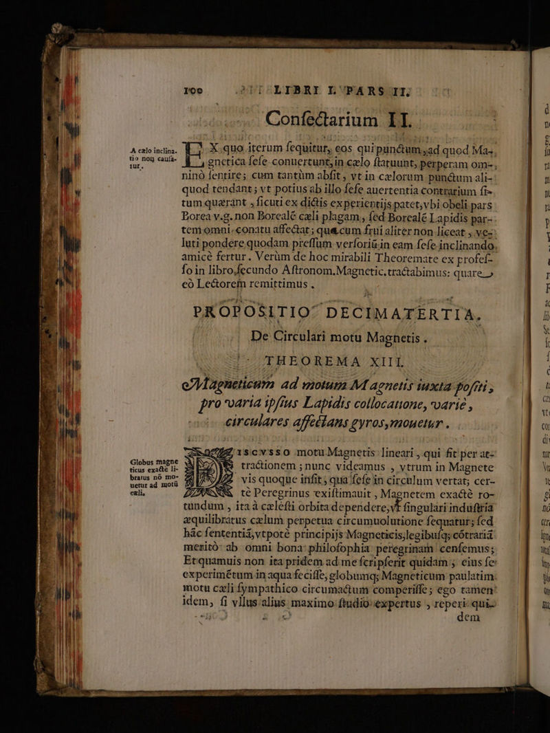 Confectarium Used. A calo inclina. X, quo iterum fequitur, eos quipunctum ad quod Mas. tio non cauía- genetica fefe. conuertunt, in celo ftaruunt; perperam oim- ninó fentire; cum tantüm abfit ; vt in celorum pun&um ali-: quod tendant; vt potius ab illo fefe auertentia contrarium fi- tum quarant , ficuti ex dictis experientijs patet;vbi obeli pars Borea v.g. non Borcalé cxli plagam, fed Borealé Lapidis par- tem omni.conatu affe&at ; que cum frui aliter non liceat , Ves: luti pondere quodam preffum.verforiü.in eam fefe inclinando. amicé fertur. Verüm de hoc mirabili Theoremate ex profef- foin libro.fecundo Aftronom.Magnctic.tra&abimus: quare.» eó Lectorefn remittimus . PROPOSITIO DECIMATERTIA, De Circulari motu Magnetis . | /(THEOREMA XIII, TU ies A MÁAÀ8 9€ EE vm ufu av * XS 7027 gnetis: lineari , qui fit per at- Marendci. SR tractionem ;nunc videamus , vtrum in Magnete aus d mou fi vZ2» vis quoque irit; qua fefe in circulum vertat; cer- exli, ZARNNM te Peregrinus exiftimauit , Magnetem exacté ro- | tundum , itaà cleft orbita dependere; vt fingulari induftria zquilibrátus cxlum perpetua circumuolutione fequatur; fed hác fententiivtpoté principijs Magneticis;legibuíqs cótraria meritó: ab omni bona: philofophia peregrinam. cenfemus; Et quamuis non ita pridem ad me fcripferit quidam ;. eius fe: experimétum in aqua feciffe, elobumq; Magneticum paulatim. motu cxli fympathico circumactum comperiffe; ego tamen idem, fi vllus.alius maximo: ftudio: expertus , | p c em