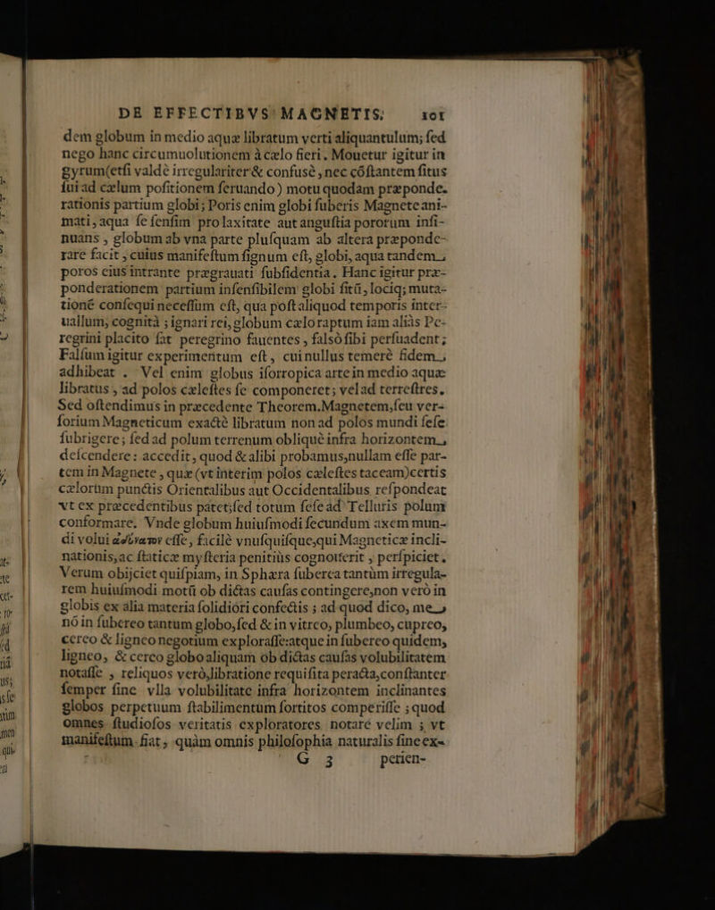 dem globum in medio aqu libratum verti aliquantulum; fed nego hanc circumuolutionem à czlo fieri , Mouetur igitur in gyrum(etfi valde irregulariter'& confusé , nec cóftantem fitus Íuiad cxlum pofitionem feruando ) motu quodam prz ponde. rationis partium globi; Poris enim globi fuberis Magnete ant- mati,aqua fe fenfim prolaxitate autanguftia pororum infi- nuans , globum ab vna parte plufquam ab altera prepondc- rare facit , cuius manifeftum fignum eft, globi, aqua tandem ; poros ciusintrante pregrauati fubfidentia. Hanc igitur pra- ponderationem partium infenfibilem globi fitá , lociq; muta- tioné confequi neceffüm cft, qua poftaliquod temporis inter- uallum; cognità ; ignari rei, globum caloraptum iam aliàs Pc- rcgrini placito fat peregrino fauentes , falsófibi perfuadent; Falfum igitur experimentum eft, cuinullus temeré fidem ; adhibeat . Vel enim globus iforropica artein medio aquae libratus , ad polos cxleftes fe componeret; velad terreftres., Sed oftendimus in precedente Theorem.Magnetem,feu ver- Íorium Magneticum exact libratum non ad polos mundi fefe. fubrigere; fed ad polum terrenum oblique infra horizontem. deícendere: accedit, quod & alibi probamus;nullam effe par- tem in Magnete , qux (vt interim polos czleftes taceam)certis czlorum punctis Orientalibus aut Occidentalibus refpondeat vt ex precedentibus patetifed totum fefead Telluris polum conformare. Vnde globum huiufmodi fecundum axem mun- di volui zeUramr cffe , ficilé vnufquifquejqui Magneticz incli- nationis, ac ftaticz myfteria penitius cognouerit , perfpiciet, Verum obijciet quifpiam, in Sphara fuberea tantüm irregula- rem huiufmodi motít ob dictas caufas contingere,non veró in globis ex alia materia folidióri confe&tis ; ad. quod dico, me.» nóin fubereo tantum globo;fed &in vitrco, plumbeo, cupreo, ccreo & ligneo negotium exploraffe:atque in fubereo quidem, ligneo, & cerco globoaliquam ob di&as caufas volubilitatem notaffe , reliquos veró,libratione requifita pera&a,conftanter femper fine. vlla volubilitate infra horizontem inclinantes globos perpetuum ftabilimentum fortitos comperiffe ; quod omnes. ftudiofos- veritatis exploratores notare velim ; vt manifeftum. fiat , quàm omnis philofophia naturalis fineex-