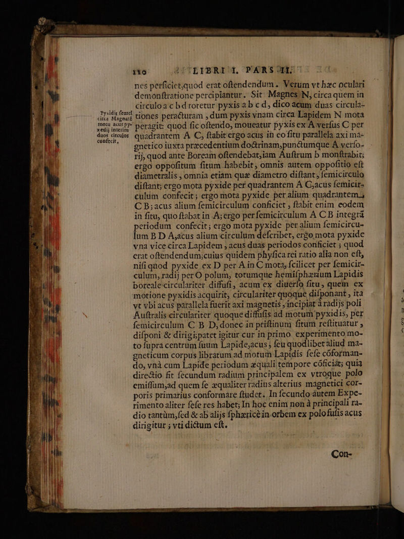 iio ATTLIBRI )L PARSOIL nes perficietquod erat oftendendum .. Verum vt hzc oculari demonftratione percipiantur. Sit; Magnes. N, circaquem in H circuloa c bd rotetur pyxis a b c d, dico acum duas circula- Aris ud tiones peracturam , dum pyxis vnam circa Lapidem N mota xe menu peragit: quod fic oftendo, moueatur pyxis ex: A verfus C per duos dirus. quadrantem A C, ftabit ergo acus in eofitu parallela axi ma- ^' gnetico iuxta precedentium do&rinam;pun&umque À verío- rij, quod ante Boream oftendebat,iam Auftrum b monftrabit; ergo oppofitum fitum habebit ; omnis autem oppofitio eft diametralis , omnia etiam qua diametro diflant , femicirculo diftant; ergo mota pyxide per quadrantem A C;acus femicir- culum confecit; ergo mota pyxide per alium: quadrantem; C B; acus alium femicirculum conficiet , ftabit enim eodem in fitu, quo ftabat in A; ergo perfemicirculum A C B integrá periodum confecit; ergo mota pyxide per alium femicircu- lum B D A;acus alium circulum defcribet, er&o mota pyxide vna vice circa Lapidem , acus duas períodos conficiet ; quod erat oftendendum;cuius quidem phyfica rei ratio alia non btt. nifi qnod pyxide ex D per A in C mota, fcilicet per femicir- culum, radij per O polum, totumque hemifphzrium Lapidis borealecirculariter diffufi, acum ex diuerío fitu, quem ex motione pyxidis acquirit, circulariter quoque difponant , ita vt vbi acus parallela fuerit axi magnetis incipiat à radijs poli Auftralis circulariter quoque diffufis ad motum pyxidis, per femicirculum C B D, donec in priftinum fitum reftituatur ; difponi & dirigi; patet igitur cur in primo experimento mo- tofupra centrum fuum Lapide;acus Íeu quodlibet aliud ma- gneticum corpus libratum ad motum Lapidis fefe cóforman- do, vnà cum Lapide periodum equali. tempore cóficiát; quia dire&io fit fecundum radium principalem ex vtroque polo emiffüm,ad quem fe xqualiter radius alterius magnetici cor- poris primarius conformare ftudet. In fecundo àáutem Expe- rimento aliter fefe res habet; In hoc enim non à principali ra- dio tantüm,fed & ab alijs fphzricé in-orbem ex polofufis acus dirigitur ; vti dictum eft. Con-
