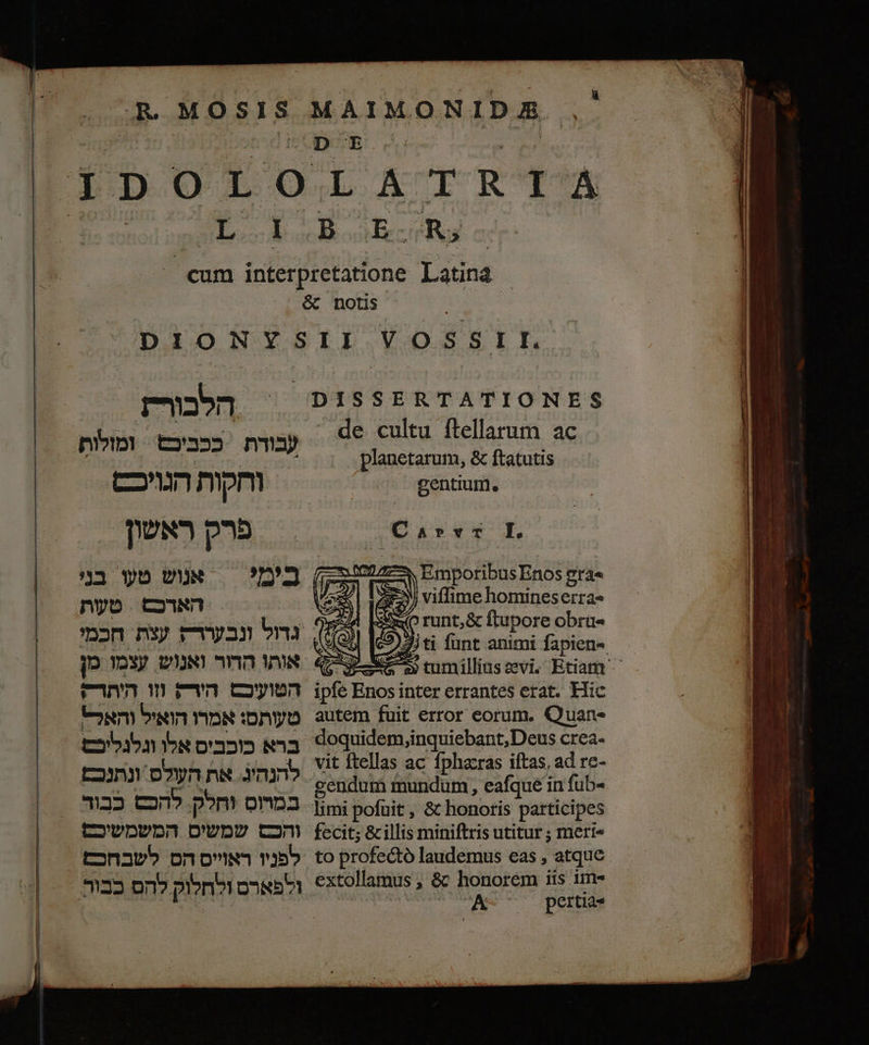 MAIMONIDA :5 1 de cultu flellarum ac planetarum, &amp; ftatutis gentium. I.‏ דדוש 27 - Emporibus Enos gra« PEN | viffime homineserra« 0 runt;&amp; ftupore obru« iti funt animi fapien- £55 cumillinssevi. Etiam ^ ipfe qs inter errantes erat. Hic autem fuit error eorum. Quan- doquidem,inquiebant,Deus Crea. vit ftellas ac fphacras iftas, ad rc- fecit; &amp; illis miniftris utitur ; mert« extollamus , &amp; honorem iis tme A^ o0 perti. rn ככביכש = ומזלות‎ nma cwn mpm פרק ראשון. nyo. האדכם‎ הטועיכם en‏ התר- טעותס: אמרו הואיל והאל> ברא כוכבים אלו וגלגליכ להנהיג. את העולס ונתנכת can pom omo3‏ 123 cm‏ לפש x‏ המשמשיכם