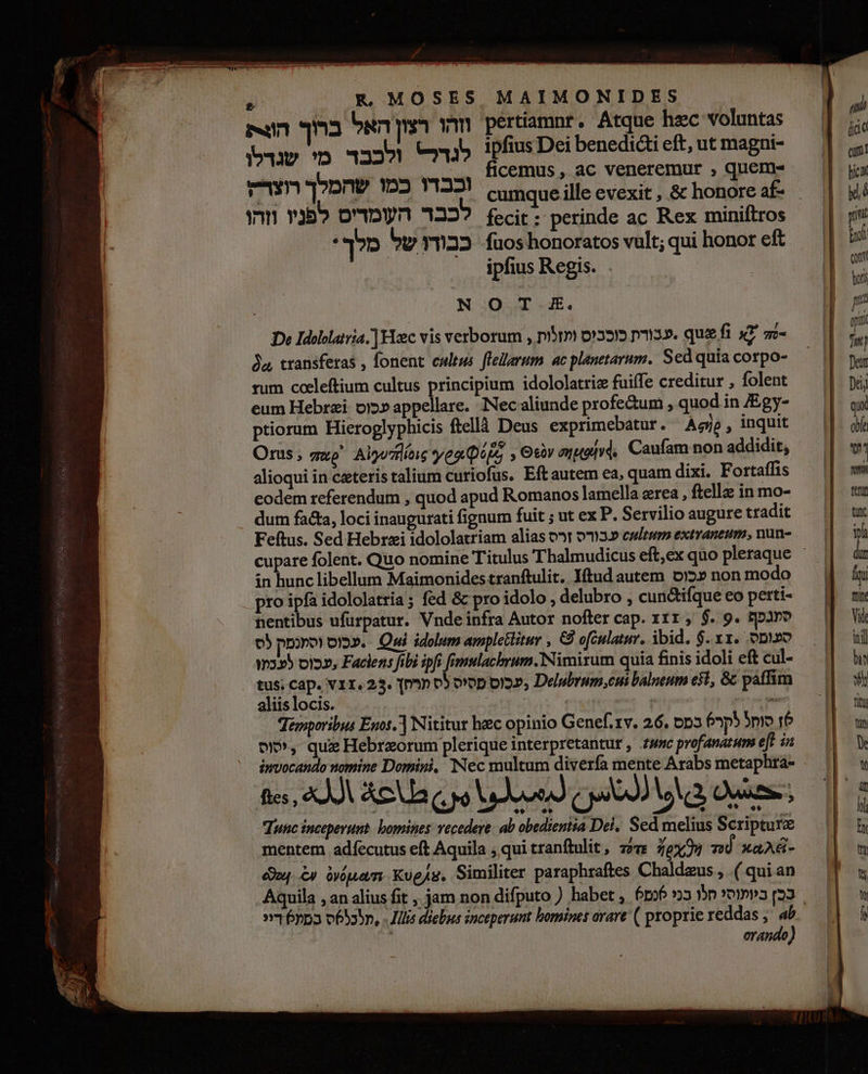  EK MOSES MAIMONIDES mn וזהו רצון האל ברוך‎ pertiamnr. Atque hec voluntas לגדל 325 מי שנדלו‎ ipfius Dei benedi eft, ut magni- ficemus , ac veneremur , quem- fecit: perinde ac Rex miniftros‏ ?722 העמדיס לפניו וזהו fuos honoratos vult; qui honor eft‏ כבודו של מלך : ipfius Regis. .‏ .. .0 א | De Idollaivia.] Hec vis verborum , prm כוכבוס‎ 3». quefi x7 = 2 transferas , fonent cultus. flelarum ac planetarum. Sed quia corpo- rum cocleftium cultus principium idololatric fuiffe creditur , folent eum Hebrzi: oj» appellare. Nec aliunde profectum , quod in JEgy- ptiorum Hieroglyphicis ftellà 12605 exprimebatur. Agip , inquit Orus; guo Alyu7flíne yea Qijs , 9 auod. Caufam non addidit, alioqui in ceteris talium curiofus. Eft autem ea, quam dixi. Fortaffis eodem referendum , quod apud Romanos lamella 02168 , ftella in mo- dum facta, loci inaugurati fignum fuit ; ut ex P. Servilio augure tradit Feftus. Sed Hebrzi idololatriam alias ]רס‎ 03» estu extraneum, nun- in hunc libellum Maimonides tranftulit, Iftud autem 012» non modo pro s idololatria; fed &amp; pro idolo , delubro , cunctifque 60 perti- entibus ufürpatur. Vnde infra Autor nofter cap. 111, $. 9. קפגפף‎ 05 .עכוס וסמנמק‎ = Oui idolum ampletlitur , 65 ofculatur. ibid. $. xx. opo לע כו‎ ot2», Faclens fbi ipfs femulachrum. Nimirum quia finis idoli eft cul- tus; Cap. 11, 253. qp» ססיס לס‎ oia», Delubrum,cui balneum e$t, &amp; paffim aliis locis. | : LL Temporibus Enos] Nititur hec opinio Genef. rv. 26, סוחל לקר6 כמס‎ rb יסוס‎ , quz Hebreorum plerique interpretantur , Zzuc profanatum eft in invocando nomine Domini, Nec multum diverfa mente Arabs metaphra- fies, «JA Aca QJ dou) o9 wa Out. Tunc inceperunt. bomines vecedere. ab obedientia Del, Sed melius Scripture mentem adfecutus eft Aquila כ‎ qui tranftulit, חיק‎ 79x34 700 xaA&amp;- 00 £9 ouam ,וט‎ Similiter paraphraftes Chaldeus , .( qui an orando)