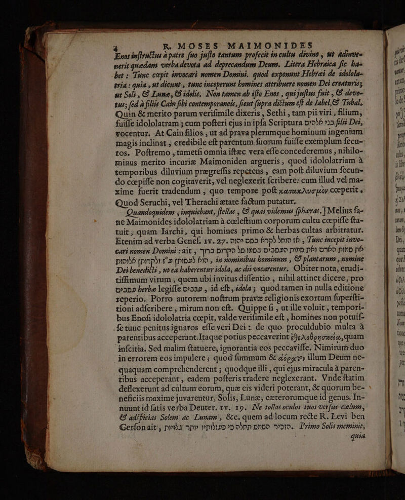 הרייו קוריו וי ורוו à R. MOSES MAIMONIDES Enos in[lrutim à patre [uo julo tantum profecit inculta divina , ut Adinue- gerit quedam verba devota ad. deprecandum Deum. Litera Hebraica fic. ba« det : Tine. coepit. émvocari momen Dopiui. quod. exponunt Hebrei de. idolola- tía : quia , ut dicunt , tunc inceperunt bomines attribuere nomen Del creatum; uit Soli , 65 Lime, 65 idolis, INon tamen ab 900 Enos , quijufltus fuit , €9 deve- 455 [ed à filiis Cain fibi contemporaneis, ficut (upra dittum efl de label, Tubal. vocentur. At Cain filios , ut ad prava plerumque hominum ingenium tos. Poftremo , tametfi omnia iftec vera effe concederemus , nihilo- minus merito incurie Maimoniden argueris, quod idololatriam à temporibus diluvium pregreffis repetens , eam poft diluvium fecun- do coepiffe non cogitaverit, vel neglexerit (cribere: cum illud vel ma- xime fuerit tradendum , quo tempoxe poft xaszxAvcqoy.coeperit , Quod Seruchi, vel Therachi tate factum putatur. ne Maimonides idololatriam à cocleftium corporum cultu ccepiffe fta- tuit; quam larchi, qui homines primo &amp; herbas cultas arbitratur. Etenim ad verba Genef, zv. 27. יסוס‎ op3 Pp סוחל‎ 16 y Tunc incepit nvo- dz nominibus bominum , €9 plantarum , nsmine‏ , סו6 לעמות] Yo‏ ולקרות] ססות Des esr , ut ea baberentur idola, ac dz vocarentur. Obiter nota, erudi-‏ tiffimum virum , quem ubi invitus diffentio , nihil attinet dicere, pro‏ id eft , édola; quod tamen in nulla editione‏ , שככיס berba legiffe‏ סביכז Porro autorem noftrum pravz religionis exortum fuperfti-‏ .2606110 tioni 301012016 , mirum non eft. Quippe fi , ut ille voluit | tempori-‏ büs Enofi idololatria ccepit, valde verifimile eft , homities non potuif-‏ fe tunc penitus ignaros efTe veri Dei : de quo. proculdubio muita à‏ patentibus acceperant.Itaque potius peccaverint 29e AoUpnoxeto,, quam‏ Sed malim ftatuere, ignorantia eos peccaviffe. Nimirum duo‏ .10/0108 'inerrorem eosimpulere; quod fummum &amp; zóe43y illum Deum ne-‏ quaquam comprebenderent ; quodque illi , qui ejus miracula à paren-‏ tibus acceperant, eadem pofteristradere neglexerant. Vnde ftatim‏ deflexerunt ad cültumr eorum, que eis videri poterant, &amp; quorum be-‏ neficiis maxime juvarentur, Solis, Lung; ceterorumque id genus. In-‏ nuuntid atis verba Deuter. zv. 19. Ne tollas oculos 1405 verfus ccelum,‏ adíBicias Solem ac Lunam, &amp;c. quem ad locum rede R. Eevi ben‏ €2 obpp p»po oro. Primo Solis meminit,‏ כי פעולותיו יותר Gerfonait, py3u‏