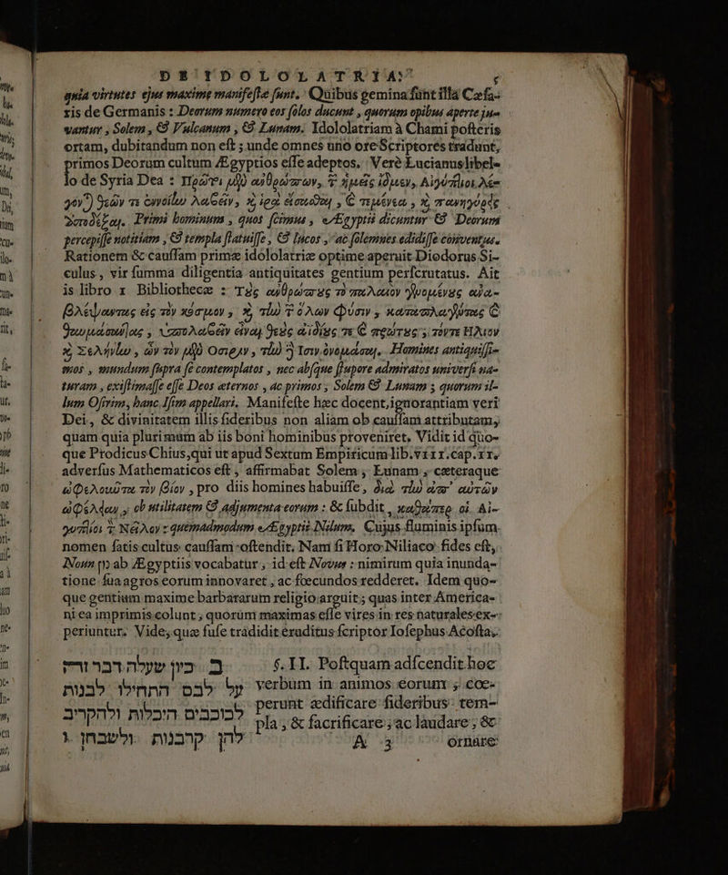 quia virtutes ejus maxime ו‎ funt. 6 וסוט(‎ geminafünt illa Czfa- ris de Germanis : Deoruss numero eos 0105 ducunt , quorum opibus aperte Jue. vantur , Solem , €9 Vulcanum , €9. Lunam. Ydololatriam à Chami pofteris ortam, dubitandum non eft ;unde omnes uno ore Scriptores tradunt; primos Deorum cultum /Egyptios eífe adeptos. : Veré Lucianuslibel- 8 de Syria Dea : ישן‎ 0 o» 000077 00% v 126% 1006 419070006 = : ^ , P2 AA ^» Nei ue of . / / Nico URS bus i 36^) Scy s 60 06667 כ‎ 2006 coude , € Mee , 06 שבוע ה‎ | ו‎ 7 Primi bomintms , quos. [cimus , e Egypti dicuntur-€9. Deorum percepilfe notitiam , €8 templa flatwiffe , €9 Incos ,ac folemues edidi[fe conventja. Rationem &amp; cauffam primz idololatrie optime aperuit Diodorus Si- «ulus, vir fumma diligentia antiquitates gentium perfcrutatus. Ait is libro x Bibliothecz : Ts au pavar S6 E TOL GUAOY ו‎ 0% 0 etc zy xoc py 1 X 7l T 0A einy , Xd TO yumus C Sow 00009066 zt \ 0060 0170 9606 0010086 ve C mew TE דד‎ HAY x xeu , dv sir ufo Onejy , vl 3 Tow 0/6000 .Hamines antiapif]so quos , suundum fipra fe contemplatos , nec ab(que f]upore admiratos univerft.na- turam , exiflima[fe effe Deos ternos , ac primos ; Solem €9. Lunam 5 quorum it- ]um Ofirim, banc Ifim appellari. Manifefte hzec docent,iguorantiam veri Dei, &amp; divinitatem illisfideribus non aliam ob cauffam attributam, quam quia plurimüm ab iis boni hominibus proveniret. Vidit id quo- que Prodicus Chius;qui ut apud Sextum Empiticum lib.virr.cap.rr. adverfus Mathematicos eft ; affirmabat Solem , Eunam , ceteraque i QeAoud a 7) (Díoy , pro diis homines habuiffe, jg. 72 dc away a QéAdow :כ‎ 07 utilitatem C) adjumenta eorum : Gc Áubdit, | waDoruzo: cj. Ai- goctlíos 3: Né Ay : quemadmodum esp yptis.Ndum,. Cujus Buminis ipfum. nomen fatiscultus: cauffani oftendit. Nam fi Horo:Niliaco: fides cft, Non t ab /Egyptiis vocabatur ; id eft Novus : nimirum quia inunda- tione fuaagros eorum innovaret , ac foecundos redderet. Idem quo- que gentium maxime barbararum religio arguit; quas inter Americas : ni ea imprimis colunt ; quorüm maximas va vires in res naturalesex-- periuntur.. Vide; qua fufe tradidit eruditus fcriptor Iofephus Acofta;. eA ב כיון שעלה דבר‎ $.II. Poftquam adfcendit hoc על לבס התחילו לבנות‎ verbum in animos €orun ;.coe- וטבחרור‎ wann סבובבות‎ perunt edificare fideribus- tem- היכלות ולהקריב‎ nam? pla, &amp; facrificare;ac laudare ; 8€ » nav להן קרבנות‎ | A 3 Ornare