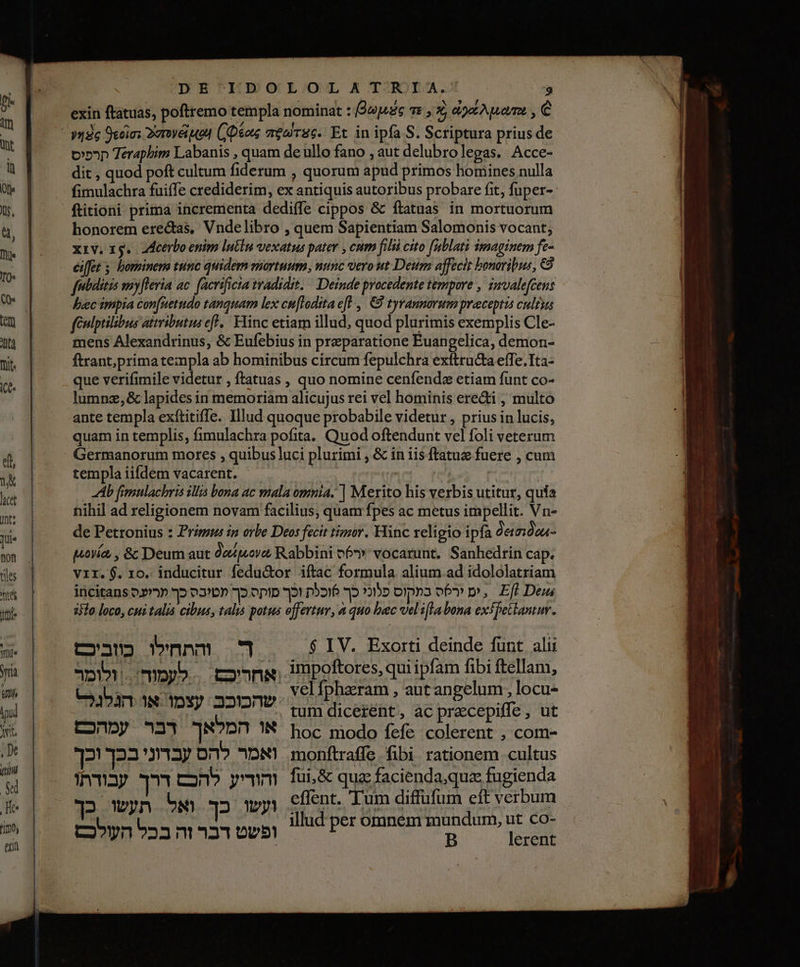 K . , Ny ,‏ exin ftatuas, poftremo templa nominat : [9upsge 7: , 3, 02 , €‏ Terapbim Labanis , quam de ullo fano , aut delubrolegas. Acce-‏ קרפיס dit , quod poft cultum fiderum , quorum apud primos homines nulla‏ fimulachra fuiffe crediderim, ex antiquis autoribus probare fit; fuper--‏ ftitioni prima incrementa dediffe cippos &amp; ftatuas in mortuorum‏ honorem erectas, Vndelibro , quem Sapientiam Salomonis vocant,‏ xiv. xg. Acerbo enim luti vexatus pater , cum filii cito fublati imaginem fe-‏ febditis wnyfleria ac. facrificta tradidit. | Deinde procedente tempore , imvale[Gens bec impia confuetudo tanquam lex cu[Iodita efl , € tyrannorum preceptis cultus féulptilibus attributis ef, Flinc etiam illud, quod plurimis exemplis Cle- mens Alexandrinus, &amp; Eufebius in preparatione Euangelica, demon- ftrant;primate:npla ab hominibus circum fepulchra exítructa effe. Tta- que verifimile videtur , ftatuas , quo nomine cenfenda etiam funt co- lumnz,&amp; lapides in memoriam alicujus rei vel hominis eredi , multo ante templa exftitiffe. Illud quoque probabile videtur , prius in lucis, quam in templis, fimulachra pofita. Quod oftendunt vel foli veterum Germanorum mores , quibus luci plurimi , &amp; in 115 ftatuz fuere , cum templa iifdem vacarent. ה‎ v ( | Ab fimulachris illis bona ac mala .לקלס‎ | Merito his verbis utitur, quía nihil ad religionem novam facilius, quam fpes ac metus impellit. Vn- de Petronius : Prigue in orbe Deos fecit tigzor. Hinc religio ipfa 060000%- 7 [ ^ e. . pria, , &amp; Deum aut 0/0/ Rabbini o6» vocarunt. Sanhedrin cap. Vir. $. 10. inducitur fedu&amp;or iftac formula alium.ad idololatriam incitans כך פטיבס כך ערועס‎ ep וכך‎ posré פלוני כך‎ opns ירס‎ p, Eft Dems 2370 loco, cui talis cibus, talis potus offertur, a quo bec 09 007 exfhetlantur. cau ד והתחלו‎ $ IV. Exorti deinde funt alii אחריכם. = לעמוה.. | ולומר‎ uS qu ipfam Ps E iat | velfpharam , aut angelum locu- HD ELE ו‎ ; ac ו‎ ut או המלאך 27 עמהכם‎ hoc modo fefe colerent , com- עברוני בכך וכך‎ Dno ואמר‎ monftraffe fibi rationem cultus E ER T והודיע להכם‎ fui&amp; quz faciendaqua fugienda illud per omnem mundum, ut co- ו ופשט דבר זה בכל העולכם‎