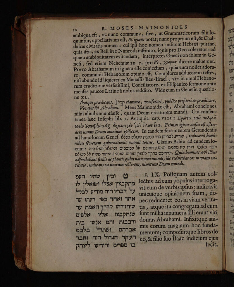 ambigua eft , ac nunc commune, five , ut Grammaticorum fiii lo- quuntur, appellativum eft, &amp; iguem notat; nunc proprium eft,&amp; Chal- daicz civitatis nomen : cui ipfi hoc nomen inditum Hebrzi putant, quam ambiguitatem evitandam , interpretes Graci non folum in Ge- . . / . nefi , fed etiam INehemie 1x. 7. pro / ל‎ dicere maluerunt. 16 , communis Hebraeorum opinio eft. Complures adducerem teftes, nifi abunde id liquerer ex Manaffis Ben-Ifrael , viriin omni Hebrzo- rum eruditione verfatiffimi, Conciliatore, ex Hifpanico fermone ante menfes paucos Latine à nobis reddito, Vide eum in Genefin quaftio- Jlatque predicans. [ קר‎ clamare , vociferari , publice profiteri ac predicare, Vocavit ibi Abraham. | Mens Maimonidz eft , Abrahami conciones nihil aliud annuntiaffe, quam Deum creatorem mundi. Cui confen- tanea.hzc Iofephi lib. 1. Antiquit. cap. vz11: Ig eub Ap ₪600 2e QluacX, Onpugpyev ]dv 62v eva. Prigus igitur aufus eft oflen- dere unum Deum omnium opificem. In eandem fere mentem Gerundenfis ad hunc locum Genef. 1553 סוריע לבריות סור סנסגת סעולס‎ ., indicavit bonri- pibus (écretums. gubernationis mundi totius, Clarius Bahie ad eundem lo- cum : וסו6 סיס‎ pino) דורו סיו מתניס. סנסגת סעולס 56 סכוכביס‎ pop »5» בדרך ס6עת ותוריע סתנסיג סיחור פסו6 56 סעולס‎ o»m.. % bomines vi illius adfevibebant [lellis ac plantis gubernationem mundi, slle veducebat eos in viam ve- vitatis , indicans eis umicum vetlovem, uimirum Deum mundi, le&amp;us ad eum populus interroga-‏ מתקבצין אצלו ושואלין לו vit eum de verbis ipfius: indicavit‏ על דבריו היה מודיע C25‏ unicuique opinionem fuam, do-‏ | pec reduceret eosin viam vetita-‏ אחד ואחד כפי דעתו ער tis; atque ita 00 ad eum‏ שיחזירהו לדרך האמת ער funt millia innumera. Illi erant viri‏ שנתקבצו אליו | אלפיס ws om maa domus Abrahami. Infixitque ani-‏ בית eti oes‏ אברהס ושתל בלבס -Q mentum; compofuitque libros de‏ ל | filio fuo YMaac indicium ejus‏ 606% העקר ‏ הגדול הזה וחבר