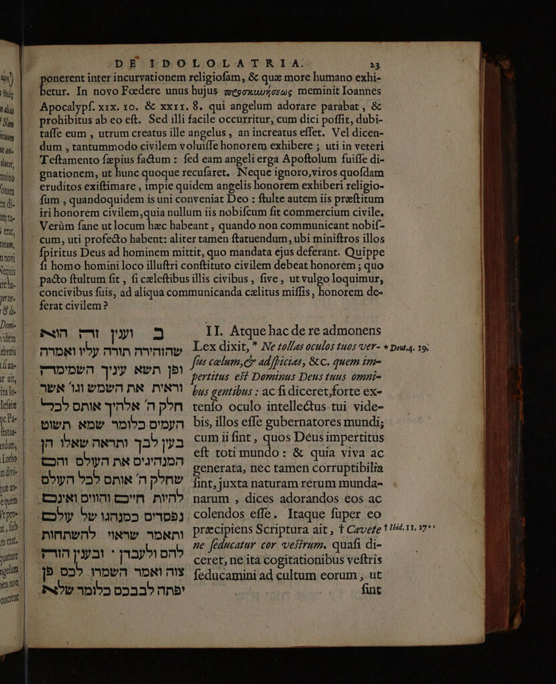 ponerent inter incurvationem religiofam, &amp; qua more humano exhi- E In novo Foedere unus hujus zeoexwvceseg meminit Ioannes Apocalypf. xix. 10. &amp; xx11. 8. qui angelum adorare parabat , &amp; prohibitus ab eo eft. Sed illi facile occurritur, cum dici poffit, dubi- taífe eum , utrum creatus ille angelus , an increatus effet. Vel dicen- dum , tantummodo civilem voluiffe honorem exhibere ; uti in veteri Teftamento fzpius fa&amp;um : fed eam angeli erga Apoftolum fuiffe di- gnationem, ut hunc quoque 16001910 Neque ignoro,viros quofdam eruditos exiftimare , impie quidem angelis honorem exhiberi religio- fum , quandoquidem is uni conveniat Deo : ftulte autem iis praeftitum iri honorem civilem,quia nullum iis nobifcum fit commercium civile. Verüm fane ut locum hec habeant , quando non communicant nobif- cum, uti profe&amp;o habent: aliter tamen ftatuendum, ubi miniftros illos fpiritus Deus ad hominem mittit, quo mandata ejus deferant. Quippe 1 homo homini loco illuftri conftituto civilem debeat honorem ; quo pa&amp;o ftultum fit , fi celeftibus illis civibus, five, ut vulgo loquimur, concivibus fuis, ad aliqua communicanda calitus miffis , honorem de- ferat civilem? M2 II. Atque hac de re admonens‏ הצק fees 00/0/0007 40000006 &amp; C. quem ime pertutus. eii Dominus Deus tuus. omni- אשר‎ M וראית את השמש‎ p, gentibus : ac fi diceret,forte ex- 22» חלק ה' אלהיך אותס‎ tenío oculo intellectus tui vide- העמיס כלומר שמא תשוט‎ bis illos effe gubernatores mundi; n שאלו‎ nao 33 בעין‎ cumiifint , quos Déusimpertitus eft toti mundo: &amp; quia viva ac Tu gd Ja palin generata, nec tamen corruptibilia שחלק ה אותס לכל העולס‎ fnt,juxta naturam rerum munda- à se feducatur cor vestrum. quafi di- E 4 להס ול ו‎ ceret, ne ita cogitationibus veftris [p 02» השמרו‎ DN צוה‎ feducamini ad cultum eorum , ut IND כלומר‎ 02335 nne ^e tef | i, 27 ווה 7 nd. |‏ (de‏ זו 0 1 novi Veris pru. em eres | dian | If alf, italo« d fatte ndum, Lotto ndi Uu : | ft pro« Y, fub. ment, ו‎ yeu ven non once