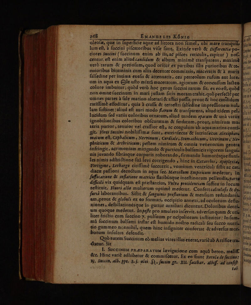 p MÀ — Rai D —  z: sz  me i hphos d ong hl L jr 0 frs; m. umeit Jícripi Dofts 4 lum eft, à fuccini pifcatoribus vif funt. Exinde verb &amp; Differentie po- tiores Succni (fuccinum enim ab iis,ac pifces reticulis, capitur ) nof. centur, eft enim aliud candidum &amp; album minime tranfparens , maxim | vero rarum .&amp; pretiofum; quod oritur ex partibus illis purioribus &amp;te- nuioribus bituminis cum aliis décenter commixtis, maceratis &amp; à maris: falfedine per intima exefis &amp; attenuatis, ceu petreolum rufüm aut lute- | colore imbuitur; quód veró hoc genus (uccini rarum fit, ex eoeft, quód |y, non omnefuccinum in mari juftam fatis moram trahit, qub perfect? per me oines partes à (ale matino alterari &amp; affici poffit prout &amp; hoc candidum |, . ,. s $ | ll. LU l rariffimé effoditur , quia à craffa &amp; terreftri (alfedine impreffionem nul. -Á MEM fllio in - TL TI TERT ; ; h à ; judfati macum eft, Cepbalicum , Nervinum , Cordiales Stomacbicum , Uterinum y Nt» 4n ghriticum &amp; Artbriticum; peftem nimirum &amp; omnia venenorum m: y ánfringit, acrimeniam mitigando &amp; particulis balfamicisvigorem (a lucidum fed variis coloribus ornatum, aliud tandem opacum &amp; unà variis ignobilioribus coloribus obícuratam &amp; fccdatum , prout; nimirum ma« teria. purior ; cenuior vel craffior eft, ac coagulum ab.aqua marina conti- pguis B. ir, rfri ; ;O Biol. 7! iis juvando fibrásque corporis roborando., firmando humorésque fluxi- liem les nimis adftzictione fu levi corrigendo , hinc in Cararzbis; Apoplexids V... Vertigiie , Letbargo citiffimé (uccurrit , vomitum ventriculi fiftitac cats]| ^^ : pn : Wi CM] Milit diacz paffioni decoctum in aqua fec. Marcellum Empiricum sedetury In|| : . 4 ps 1 j ' IT iini fuffocatione &amp; inflatione smatricis flatibüsque inteftinorum pellendis,gata-.. / difficili vix quidquam eft preftantius, Vulve procidentiam fuffitu in locum! b, reftituit, Fuori albo mulierum optimé medetur. Confert caleulofis &amp; dys n jd furiá laborantibus. Siftit &amp; fanguinis profluvium &amp; meníium redundantis!  am,prout &amp; globuli ex eo formati, occipitio annexi,ad oculorum deflus h i» xiones , deftillationésque in: guttur auxiliari dicuntur. Doloribus dentis! xt um quoque medetur. Inpeffe pro amuleto infervit, adver(us quam &amp; utis » liter frictio cum fuüccino 7. pulfuum pr:ncipaliorum inftituitur: In fuma] - ine. imà (uccinum balíami inftar eft humido noftro radicali feu fucco nuttiz ped , itio. gummeo nonnihil, quem hinc infigniter confortat &amp; adverfus mot- vm borum iníultus defendit. 9 p Dusvuir Quo autem Succinum eb melius viresillas exerat,varisab A rtífice tIa- mi &amp;atur; Sit ..— 5 j wi f L SucciNuM PrnüazPAnATUM levigatione cum aquá beton. meliff.| 88 &amp;c. Hinc varié adhibetur &amp; commifcetur, Ex eo fiunt. Retula de fuccino: Af xj, Succin, alb. ppt. à. j. elei. GV. fuccin gr. Xl. facchar, Albiff. ad confif? | hinpy J tal |