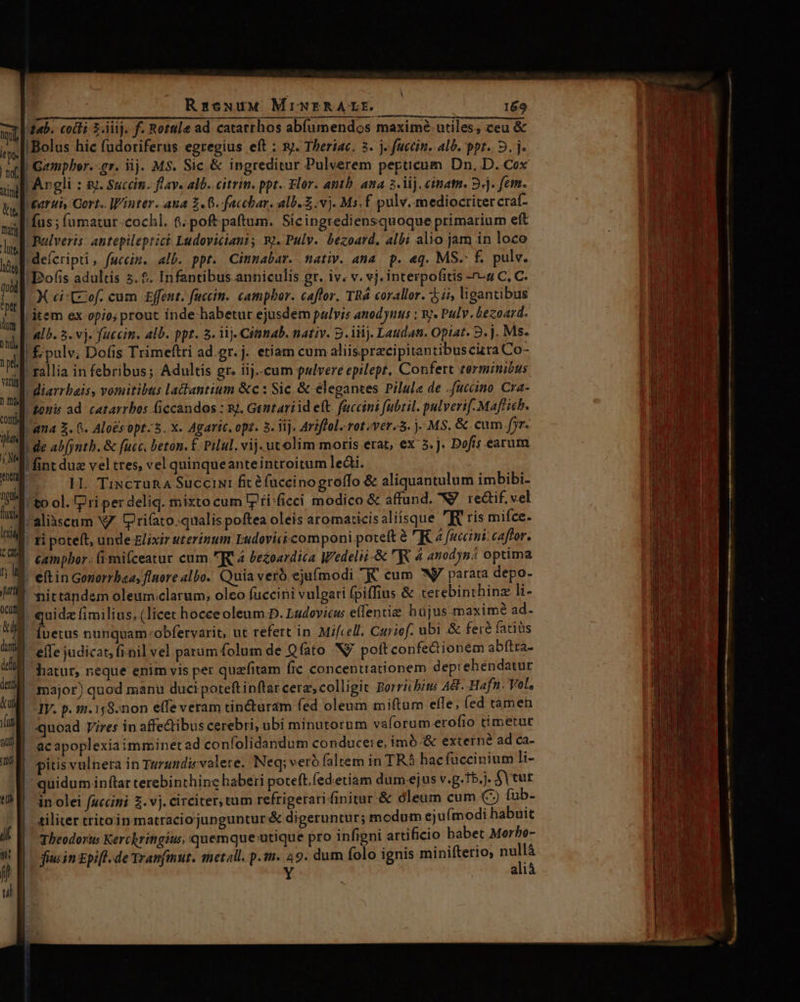 tab. coi 2.iiij. f. Rotule ad catarrhos abfumendos maximé- utiles; ceu &amp; ! Bolus hic fudoriferus egregius eft : xy. Theriac, 3. j- fuccin. alb. ppt. 2. j. po gr. iij. MS. Sic &amp; ingreditur Pulverem pepticum Dn, D. Cox r'Argli : s. Succin. flav. alb. citrin. ppt. Flor. anth. ana z. iij. ciat. 9j. fem. Mearui, Gert. Winter. ana 2.6. facchar. alb. £ vj. Ms. f pulv. mediocritercraf- fus ; fuümatur -cochl. poft paftum. Sicingrediensquoque primarium eft pulveris: antepileptici Ludoviciani; Wy. Pulv. bezoard, albi alio jam in loco deícripti , fuccin. alb. ppt. Cimmabar. nativ. ana p. eq. MS. £. pulv. Bofis adultis 5.9. Infantibus anniculis gr. iv. v. vj. interpofitis -^-4 C, C. X ci Cof. cum £ffent. fuccin. campbor. caffor. TRÀ corallor. 5i, ligantibus ritem ex opio; prout inde habetur ejusdem pulvis anodynus : wj. Pulv. bezoard.  &amp;lb. 5. vj. fuccin. alb. ppt. 3. 1j. Citimab. nativ. 5. iiij. Lauda. Opiat. 2. j. Ms. !£ pulv, Dofis Trimeftti ad.gr.j. etiam cum aliispracipitantibuscizra Co- rallia in febribus; Adultis gr. iij..cum pulvere epilept, Confert terminibus diarrbais, vomitibus ladtantium &amp;c : Sic. &amp; élegantes Pilule de .fuccino Cra- ponis ad. catarrbos ficcandos : sj, Gentariid et. fuccini fubtil. pulverif- Maflich. Jana 3. 6. Aloés opt- 5. x. Agaric. opt. 3. ij. Ariffol.rot/ver.3. j- MS. &amp; cum fjr. | de abfjntb. &amp; fucc. beton. £. Pilul. vij. utolim moris erat, ex 5. j. Dofis earum ' fint due vel tres, vel quinqueanteintroitum lei. HL. TixcrunA Succini fit 8 fuceinogroffo &amp; aliquantulum imbibi- !to ol. Pri per deliq. mixto cum lp fisficci modico &amp; affund. N/ re&amp;if. vel aliàscum V7. Q'ri(ato.qualis poftea oleis aromaticisaliisque R ris mifce. ' ti poteft, unde Elixir uterinum Ludovicicomponi poteft à KZ faccni:caffor. campbor. (i snifceatur cum RR 4 bezoardica Wedelii-&amp; RR 4 410djn2 optima etin Gonorrbaa, fluore albo. Quia veró ejufmodi € cum NJ parata depo- nittandem oleum.clarum, oleo fuccini vulgari fpiffius &amp; terebinthinz li- quidz fimilius. (licet hocceoleum.D. Ludovicus effenti hüjus.maximé ad. [uetus nunquam:obfervarit, ut refert in. Mifcell. Curiof. ubi &amp; feré faciüs efTe judicat, fi-nil vel parum folum de Qfato Nj poft confedionem abftra- hatur, neque enim vis pet quzfitam fic concenttationem deprehendatur major) quod manu ducipoteftinflar cera, colligit Borricbits A8. Hafn. Vol, IV. p. 12.158.non effe veram tin&amp;uram fed oleum miftum effe, (ed tamen quoad pires in affectibus cerebri, ubi minutorum valorum-erofio timetut ac apoplexiaimminetad confolidandum conduceie, imó.&amp; externé ad ca- pitis vulnera in Turundi volete. Neq; veró (altem in TRA hacfuccinium li- quidum inftar terebinthing haberi poteft, (ed.etiam dum-ejus v.g.T5.). $Vtut i in olei fuccini 2. vj. circiter, tam refrigerati finitur.&amp; oleum cum (C) fub- £iliter tritoin matraciojunguntur &amp; digeruntur; modum eju(modi habuit Theodori Kerchritigius, quemque-utique pro infigni artificio babet Morbo- fiin Epift. de Tranfmut. met all. p.tn. 49. dum folo ignis minifterio, iA ali — p ea T Tx.