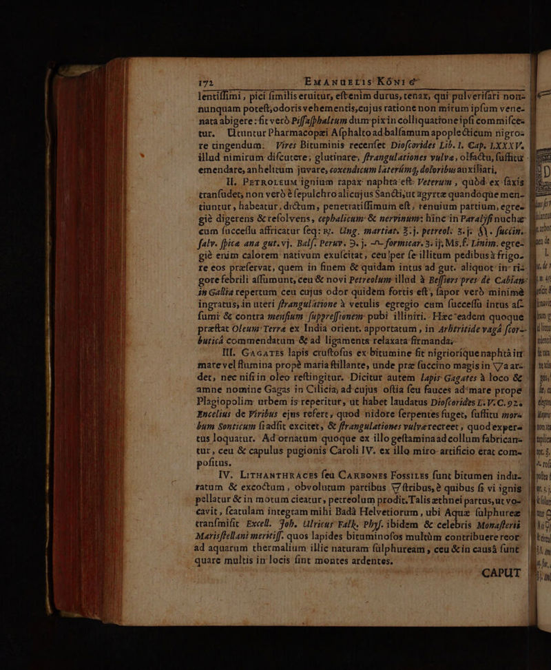 à —Á app  278. c M Ree Rem cu me coge ror m 172 EwANurzris Kówure- lentiffimi , pici fimilis eruitur, eftenim durus, tenax, qui pulverifari noi- nunquam poteft;odoris vehementis,cujus ratione non mitum ipfum venez re ingendum: Vires Bituminis recenfet Diofcorides Lib. I. Cap. LXXXV. emendare, anhelitum juvare; coxendictum laterímq, doloribus auxihari, H. PrTROLtuM ignium rapax naphta:eft- Veterum , quód ex faxis tranfüdet; non verb é fepulchroalicajus Sancti;ut agyrte quandoque men- tiuntur , habeatur, dr&amp;um, penetiatiffimum eft; renuium partium, egre- gié digerens &amp; tefolvens, cepbalicum: &amp; nervinum: hinc'in Paraljfinuchaz cum fucceflu affricatur feq: m. Ung. martiat, $.j. petreol: 5.2 SV. fuccim.. gié enim calorem nativum exufcitat, ceu/per fe'illitum pedibusxfrigo- re eos przfervat, quem in finem &amp; quidam intus ad gut. aliquot: in- ris iti Gallia repertum ceu cujus odor quidem fortis eft; fapor veró minim&amp; fumi &amp; contra menfium 'f[uppre[renem: pabi. illiniri.- Hec^eadem quoque praftat Oleunr Terra ex India orient. apportatum , in Arbrritide vaga fcor-- buricá commendatum &amp; ad ligaments relaxata firmanda? Ill. Gacarts lapis cruftofus ex: bitumine fit nigrioríquenaphtàirr mate vel flumina prope maria Rillante, unde pra füccino magis in Va at«- tüs loquatur. Ad'ornatum quoqae ex illo geítaminaad collumfabrican- tur, ceu &amp; capulus pugionis Caroli IV. ex illo miro- artificio erat com- pofitus. IV. LiruaNTHRAcES feu CARBouss Fossirss funt bitumen induz ratum. &amp; excoctum , obvolutum partibus V7 tribus, ? quibus fi vi ignis «avit , fcatulam integram mihi Badà Helvetiorum, ubi Aqua (ülphurez tranfmifit. Excell. Joh. Ulricus FalIh, Pbyf. ibidem &amp; celebris Monafferis Marisflellani merstiff. quos lapides bituminofos multüm contribuerereot ad aquarum thermalium illic naturam (ülphuream , ceu &amp;in causá funt quare multis in locis fint montes ardentes. CAPUT afe - TEN - END linen dt mW r UT LE FI jrmarit mp ilit tenti fum TNT tlic qti IM^. rof ICT Lm tolus ur C Lui oy Js LET r I [ ALL.