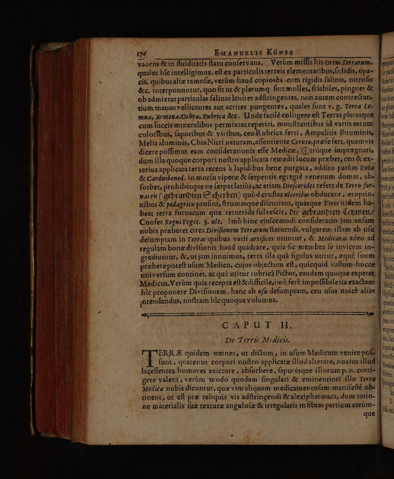 17€ EuaAwNuzgris5 Kówtc vadens &amp;in Hluiditatis ftatu confervans. Verüm miffis.his ortu Terrarum; quales hic intelligimus; eft ex particulis terreis elementaribus,folidis, opa- cis, quibusaliz ramofz, verüm haud copiosés -cum rigidis falinis, nitrofis &amp;c. interponuntur, quo fitut'&amp; plerumq; fintmolles, friabiles, pingues &amp; ob admixtas particulas falinas leniter adítringentes, non autem contredtan- tium: manus vellicantes aut acriter pungentes , quales funt v. g. Terza Le- cum füccis mineralibus permixtas reperiri, monftrantibus id variis earum coloribus, faporibus &amp; viribus, ceu Rubrica ferri, Ampelitis Bituminis, Meliaaluminis, ChiaNitri naturam;affentiente Ceruto; praíe fert, quamvis dicere poffimus eam confiderationis effe Medicz, ([)tróque impregnari, dum illa quoque corpori noftro applicata remedii locum przbet,; ceu &amp; ex- terius applicataterra recens à lapidibus bene purgata , addito parüm Rute &amp; Carduibened. in mor(u viperz &amp; ferpentis egregié venenum domat, ab- nibus &amp; podagrics profint, ftrumásquedifcutiant, quásque Vires itidem ha- beat terra fornacum quz retorrida fulveícit, bic qcbranbten €cpmenZ Confer Regni Veget. $. ult, Imohinc ejufcemodi confideratio jam.anfam nobis praberet circa Divifionem Terrarum ftacuendi, vulgarem illam ab ufu de(umptam in Terras quibus varii arrifices utuntur ,&amp; Medicatas adeo ad rediuntur, &amp;, ut jam innuimus, terra illa quà figulus utitur, equé fuum univerfum continet, ac quà utitur rubricá Pictor, eandem quoque expetat. Medicus.Verüm quia recepta e(t&amp;difficile;imó feré impoffibileita exactam hic proponere Divifionem, hanc ab «fu defumptam, ceu uíus unicé aliàs ,ntendendus, noftram hicquoque volumus. De Terris Medicis. ERRJE quidem omnes; ut dictum , in ufüm Medicum venirepof? 4 funt, quatenus corpori noftro applicate illudalterare, noxiosillud gere valent, verüm modo quodam fingulari &amp; eminentiori ille Terre Medica nobis dicuntur, qux vim aliquam medicamenptoíam manifefté ob- ne materialis fuz cexcura anguloíz &amp; irregularis in fibras partium earüm- que a T in pri dum itt | finds tosn ec gpl vim b | flerpun ] (unti efle L mm cut Vig. i pof pin d d dil mate € Iediy Ttt4 hii ins frilis quan Contim Jam inr | Digna fquisa Nudes lictns. Doi In | tti, tn.