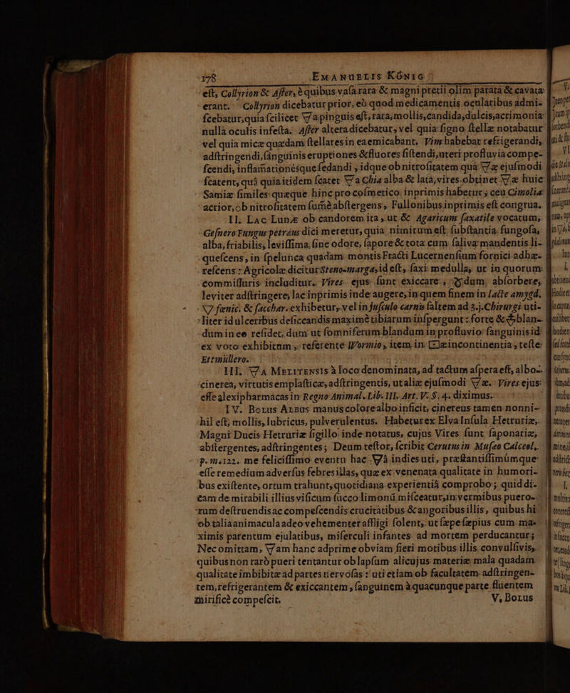 LU d —— 178 EwANuzrzLrs KOÓmwic erant. — Coll)rion dicebatur prior, eo quod medicamentis ocularibus admi- fcebatur;quía fcilicet V7 a pinguis eft, rara, mollis,candida;dulcis;acri monia: nullà oculis infe(ta. 4ffer alteradicebatur; vel quia: figno ftellz: notabatur vel quia mice quadam ftellaresin eaemicabant, Vim babebat refrigerandi;. adftringendi,(ánguinis eruptiones &amp;fluores fi(tendi;uteri profluyiacompe- fcendi, inflaimationésque fedandi , idque ob nitrofitatem quà V7z ejufmodi fcatent; quà quia itidem fcatet V/a Chis alba.&amp; lata,vires.obtinet V huic: - actior,ob nitrofitatem furnàabftergens, Fullonibusinptimis eft congrua. Il. LAc Lunz ob candorem ita ut &amp; | Agaricum faxatile vocatum; - Gefnero Fungus pétráus dici meretur, quia nimirum eft; fubftantia fungofa;. alba, friabilis; leviffima, (ine odore; (apore&amp; tota cum. faliva mandenctis li- leviter adfttingere; lac inprimis inde augere;in quem finem in /aife am)qd. |N fienic: &amp; facchar: exhibetur, vel injufado cartis faltem ad 5.j.Chirurgi uti- die gui alicino kttanüllero. effe alexipharmacas in Regno Animal. Lib. 1I. Art. V. $. 4. diximus. hil eft; mollis, lubricus, pulverulentus. Habeturex ElvaIníula Hetturiz;. Magni Ducis Hetruriz figillo: inde notatus, cujus Vires funt faponariz; 871.122, me feliciffimo eventu hac. Và indiesuti, przftantiffimümque effe remedium adverfus febresillas, que ex venenata qualitate in humori- bus exiftente, ortum trahunt; quotidiana experientiá comprobo ; quid di- £am de mirabili illiusvificum fucco limonü mifceatur,im vermibus puero-- rum deftruendisac compefcendis crucitatibus &amp;angoribusillis, quibus hi mirifice? compefcit. V, Borus ttibu pond mine &amp;dllrid l ulti: tontreé