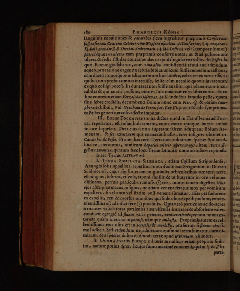 18e EMANuüs LIS KÓN1G : fanguinis expuitiones &amp; catarrbos ( ceu ingreditur praeprimis Confervan fufpenforiam Cratonis Celeberrimo Wepfero ufualem nj.'Con[.rofar, 3.3j. majoran. Zj.Boli Arm.Or. 5.6 Theriac. Andromach.5.j.MS.Dofís s. ).vel ij.tempore fomni) putridáque oris ulcera eam przprimis conferre notat, ut &amp;ad pulmonum que Rome graffabatur cum vi50 albo confiftentià tenui aut admodum aqueo,pro ratione urgentiz febris;bibita;unicum fuiffe remedium teftatur, cüm dixerit, quotquot medicamentum hoc bibére; celeriter curatos effe, ac quibus non profuit omnes interiiffe, (cilic; cüm necalio quovis juvarentur, rabiles &amp; qui curari poffunt; omnes hoc medicamento liberentur. Et ex hoccontextuetiam Verzafiba Obfervat. LVII. indu&amp;tus famulo pefte; quam phore exhibuit. Vid. Needbam de Form. fat. Cap.Vh p.n. 166. ubi fymptoma- ta Peftes generi nervofo affedto imputat. Ill. Borus Toccavizsrs ita didus quód in Tranfilvania ad Toc- cai teperiatur, eft inftar boliarmeni , cujus more quoque butyri inflar in ore liquefcit. Vires ejus fi non. (uperant faltem adequant Bolum Ar- menam, &amp; fec. Craronem qui eo maximé ufus , vires infignes obtinet in Catarrbis &amp; Pefle. Praeter hasveró Terrarum rubrarum fpecies &amp;aliz ad- huc re , periuntut, nimirum Pepatici coloris a[pera magis, item Terza fi- gillata Livoniea, quatum hecloco Terre Lemniz omnino infervire poteft; Inter Terras LUTEAS eft L TrmRA SrcrtraTA SirsstACA , etíam figillum Strigonienfe;: Axungia folis appellata, reperitur in aurifodinisadStrigonium in Ducatü Suidnicenfi, cujus figillo etiam in globülis orbicularibus ornatur; terra eft pinguis, lubrica, vifcoía; faponi fimilis &amp; ut butyrum in ore vel aqua diflluens, perfufa particulis:ramofis (*)reis, minus tamen digeftis ; Ufus ejus alexipharmacus in(ignis, ut etiam venena feratur mox pervomitum expellere, fivel ante vel (latim poft venena fümatur, aliàs perfudorem ea expellit, ceu &amp; morbis omnibus qui fudoribus expelli poffunt, conve- nientiffima eft ad inflar fere.(-) potabilis. Quiaveró patticulesacido-acres irritantes valid intra particulas fuas vifcofas intrieare &amp; ab(orbere valet; ternas quàm internas in pbrbifi, itémque ambufla.: Preprimisautem excel. lentiffimus ejus u(us: eft in Varzolis &amp; morbillis, prafercim fi fluxus: alvi fi- mul adfit : Sed videndum ne adulterata eju(inodi terra (ümatur ; luto ni- mirum; ceu fpecies dubiz ejufmodi terre apud ]Vermium. vi(untur. Il: OcunA évariis Europe mineris meallicis etiam propriis fodi- $203 parti- i