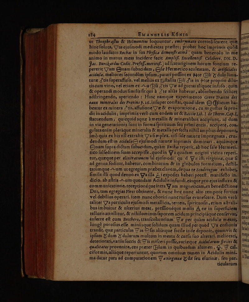 —— 04 EuANurrris KÓmrc Wal ut Tbeophrafhus &amp; Helmontius loquuntur, embryonato cortosá (catent, qu&amp;. püram: hincfoluta, V7as ejuímodi medicatas praftet; probat hoc imprimis quód fi, modo laudatus Rocha: in (ua Phyfica demenffrativa ( quam benevolo in me | Jaeloi animo in manus tneas incidere fecit. Ampliff. Excellentiff. Celeberr. DN. D. Mitinie; jac. Burchardus Codic. Profe[f.meritiff-) ad fcaturiginem horum fontium re- iei pererit V/am C3nam fuübacidam , Cle Hermetico aculeatam, &amp; arrificiales duoi acidule, meliores (ecundüm ipfum, parari poffint ex 4te (Di c; dulo lima- f... turz d'tis (uperaffufo, vel meliàs ex Eiftallis (Dli d'is in te proprio dilu-| mtt tiscum vino, vel etiam ex -u (pli ftis V/z ad guttas aliquot infufo ; quin | mud &amp; operandi modus fimilis firqui à te aliàs habetur, abíorbendo fcilicet | meon adftringendo, aperiendo : Hinc namque experimento Gevre Trairte des | kin eaux minerales des Provins p. 26. infuper conftat, quod idem C3 (Blicum ha- | me beatur ex minera 'tis,affufioneV/z &amp; evaporatione, cu;usguftus fe pro- | oc dit inacidulis; imprimis veró cum eodem ut &amp; Barrio Lib. 1. de Tberm.Cap.L, lk ftatuendum, quicquid aquz à metallis &amp; mineralibus accipiunt, 1d dum mm in via generationis funt in formafpirituum feu primi entis, PRU HN coa. As gulataenim pleráque mineralia &amp; metalla perfecta nihil amplius deponunt; qua imó quía ex his nil extrahit V7a 6 mplex, nifi fale naturz impragnata , ctu- | fi i dendum eft in 4cduli CS ejufmodi naturz inprimis dominari , aquámque| P. Cram fupta dictam fubacidam, quàm Recha reperit, ab hoc fale Hermeti- | das tico fal(edinem fuam accepiffe, quodin V/a quadam origini vicina reperi. tur,quzque per. elixivatzonem fal ejufmodi / qucd V ifti virginez, quz fi| ad genua foditur, habetur, combinatum &amp; in globulos formatum , deftil- tatümque -^-um utegregiam prebetclavem,dequa re sendivogiw ) exhibet; | fimileilli quod denuo ex Vailla A i expofita haberi poteft, manifefto in-. dicio, ab aftris -n-um quendam Acidulis infundi, eásque pro ejusinfluxu &amp; communicatione, receptionéque intra V am magneticam,ex benedictione inferre eft cum Becchero, tranfcolatorium' V/z per quàm acidulz meant; longé porofius effe. minüsque folidum quam illud perquod V7a comunis | tranfit, quz particulas V7 as C2 fas aliásque facile inde deponit, quamvis &amp; ipfum 2j dum ?5 dularum multum in meatu &amp; curfu (uo alterari, meliorari; deteriorari,variis uccis &amp; V7 is mifceri poffitvarizque Acidularum fpecies &amp; | quic qualitates provenire, ceu preter (Dlum in quibusdam alumen , 4 V7 cal- on ciformis,aliáque reperiuntur, quorum omniuzn tamen in Acidulis mini- B ^^! ma datur pars ad comparationem V7 «virgines 5 d feu efurinz; zs par- | à Tie ticularum | Qmacr toli held tnttts