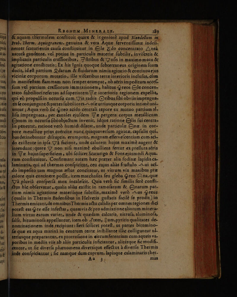 RseuuM.MimNERALE. 1$9 TM | OSNEMIITEENUNCRNEIP EUM dascd. aix Lacer a) cuc 2-5 AGMEN te] &amp; aquam th'ermalem conftituit quare &amp; irgeniosé apud B/endelum im lid, | Prob. Therm. Aquisgranens. genuina. &amp; vera Aqua ferventiffima indefi. nenter fcaturientis cauía conítituitur in Cle i$do concentrato /Aneà naturá gaudente, vel potius in particulis materie fubtilis , invifcatis &amp; its |. ámplicatis particulis craffioribus, x7 (tribus &amp; V7ofis in maximo motu &amp; in, | agitatione conftitutis; Ex his Ignis quoque fübterraneus originem fuam le |. ducit, ideft partium Q darum &amp; fluidarum nimiaagitatio &amp; continua ejus à f» viciniz corporum. mutatio, ille vifceribus terre interioris inclufüs, cüm um bin manifeftam flammam non femper erumpat, ob aéris impeditum acceí- hw, V fum vel partium craffiorum immixtionem, halitus. reos C3le concen- :pro |. trato fabtiliorirefertos ad (aperiorem Va interioris regionem expellit, wii |. gui eó propulfiin occurfu cum V7 is radiis ()ribusfibi obviisimpregna- ulsf ctis fe conjungunt &amp;partes fübtiliores-n-o(z utriusque corporis intiméuni- ilt] untur ; Aqua vero fic 4 reo acido centrali tepore ex mutüo partium al- mi. T lifu imprzgnata , per eanales ejufdem V/z pergens corpus metallicum nb f. num in: occuríu (ibiobje&amp;um invenit, idque ratione CJlis fui centra- (ib filis penetrat; ratione verb humididilatat, unde particule Cn. in cor- jim. pore metallice prius coércite nunc quaquaverfum agitata, capfulis qui- nm ow detinebantur diíruptis, erumpunt, magnam efferveícentiam cum aci- : [do exiftente in ipfa X73 faciunt, unde calorem hujus maximé augent &amp; üintendunt;quare V7 non nifi maxime ebulliens fertur ex preflura aéris in V/z hujus (uperficiem , ubi (cilicet Scaturigo &amp; Fons ejusmodi Aqua- ilie || ram-conftituitur. Confirmant autem hac prater alia fodinz lapidis ca- ud. |: laminaris,qui ad thermas confpicitur, ceu cujus aliàs frutulo -^-ui aci- i; qi do impoefito tam magnus zftus concitatur, at vitrum vix manibus prz slc [- calore quis continere poffit; item marchafita feu gleba 4ireo Cina; quz uy | V/Àà pluvià confpería mox incaleícit. Quia verb fic fimilis ferà confli- &amp; [ous hie obfervatur ,.qualis aliàs exiftit in ramofarum &amp; (narum par- tium nimia agitatione materiàque fubtilis, maximà veró -^-us 4reus Jit E. (qualis in Thermis Badenfibus 1n Helvetia guftatis facilà fe prodit ) in mi |. T hetmis emicant,de omnibusThermisactu calidisper omnes regiones dici (a || poteft eas 2 re efTe infectas , quamvis &amp; pro admixtionealiorum minera- ilit B lium virtus earum variet, unde &amp; quadam calcaria, nittofa, alumino(a, » | falf2, bituminofa appellantur, item ob tem, ?um;pyritis qualitates de- i^ | nominationem inde recipiunt : fieri (cilicet poteft, ut partes bitumino- à. |. fe qua ex aqua marinà in centrum terrz inftillante illic colliguntur ul- jc [| teriusque preparantur, ex protrufione in eircumferentiam cumaqueis va- iut [- poribus in mediis viis ab aliis particulis iuficiantur, alitétque fic modifi-. (y | €entur, ut fic diverfa phenomena diversique effectus à diverfis Thermis T. | inde confpiciantur ; fic namque dum cuprum, lapísque calaminaris ther-  Aa 35. mas