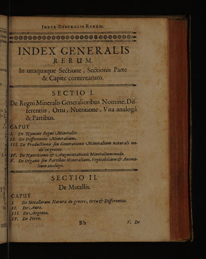 oe Se SECTIO 1. Dec Regni Mineralis Generalioribus Nomine, Dif- | ferentiis , Ortu , Nutrition , Vita analogà &amp;c Partibus. ICAPUT Kk De Wmine Regn Minerals. H. De Differentüis cMineralium., III. De Produtlionis feu Generations «JMineralium nayuvali nn- b wo ip venere. GIF. De Nutritionis $- «UAugmentationis Mineralium mode. V. DeOrgamis (éu Parribus Mineralium, Vegerabilium &amp;&amp; Anima- linm analog.  MSc —M M — M — — —*M5 D mes e E Es m m BEBE ott ED t p S4E.OALIO'-IT De Metallis. BSCAPUT Ir neMerallorum Narura in genere , Ortu Differemie. 26:77. Dec4are. ILIIT. Decirgento, | V. De Ferro. l * Bb
