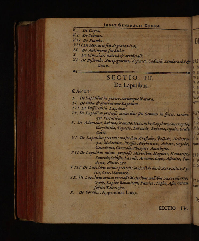 FK. DeCmpro,. KL. De Stanna,. VII. De Plumbo. FIILDe Mercurio feu Argentavvto,. IX.. De Antimonio feu Stibio. X. De Gimmabari natiud di artificiali | XI. De Bifgsutho,Auripiamento; Ar[entco, Cadmi, Samdaracha eis dcAY ZIuco,. Ly VULLÁALLLLL ELLE. Ji SECTIO. III. p De: Lapidibus.. Tr. n CAPUT. M. D L DeLapidibus in genere, eorümque Natura. l s HI. De Ortu. Cb generatione Lapidum.. 3t E III De Differentits Lapidum.. |- IF. De Lapidibus pretiofts minoribus Jen Gems in Jfpecze, o: CA? que Virtutibus. I F. De Adamanute,Rubino,Granato; HyacintbosSapphirosSmar agday, |] Chryfolitbo, TopacioyTurcoide, Bufonio, Opalo, v n Gattz. | wl n Dr FI. De Lapidibus pretiofts vnajoribus, CryfLallos Safpide, Heliotra- |^ V. pto» Malachite, Praffio Nephriticas Achares Onycbe, || s— ! Calcedanio, Carneolo, Phengite; d/metbyffo. ; F I.De Lapidibus minus pretiofts Minoribus, Magnete, Hematites. ea Smiride;Schtflos Lazadá, Armenos Lipis, Aflroitey Tue. | dico, A?tite, Ca. di 3t DW x V ITI. De Lapidibus minus prettofts Majoribus durzs,Saxo,S Zice,Pye- «c F2t6s Gore, Marmore,. | aig 1X. De Lapidibus minus pretiofis.Majoribus mollibus,Saxocaléarias IA Gypfo, Lapide Bononienft, Pumice , Topho, Afto, Cornua: du foffclis Taleo; ee X. De Corallizs, Appendicis:Loco--