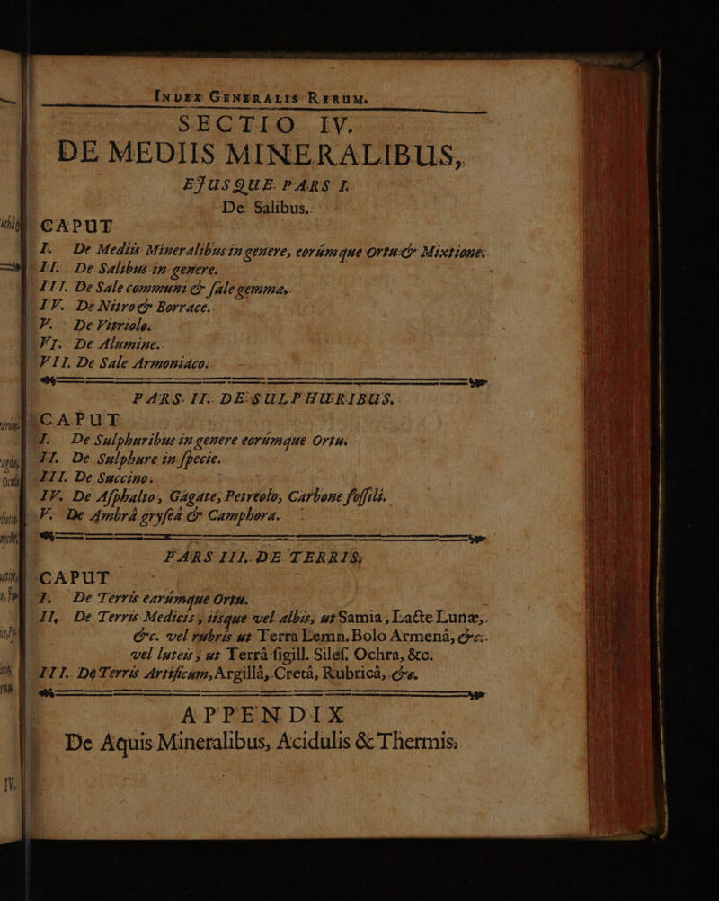 I SECTIO. IV. -. DE MEDIIS MINERALIBUS, EJUSQUE. PARS I. De. Salibus.. I. De Medii Mineralibusin genere, eoriémque Ortuc Mixtioues. LI De Salibus in. genere. . TII. De Sale communi c fale gemme,. LIF. De Nürocb Borrace.. CF. De Vatriole. Fr.. De Alumzne.. FIT. De Sale Armoniaco:. JI. De Sulphure in fpecte. III. De Succtino. IV. De Afphalto, Gagate, Petreole, Carbone foffili. V. De 4mbr4 eryfé4 &amp;* Camphora. -« Q ————————————— eere trees PARS IIL.DE TERRIS CAPUT | J. De Terri eArmque Ortu. IN De Terris Medieis y isque vel albis, utSamia, Latte Lunz;. Cc. vel rubris ut Yerra Lemn. Bolo Armeni, ec. vel luteis ut Terrà figill. Sile. Ochra, &amp;c. III. DeTerris Artíficum, Argillà, Crecá, Rubricàá,.es. | ————— um Ri Rem eren. atque redeem cometas paessu———— ——— — au——— Roe—— APPENDIX De Aquis Mineralibus, Acidulis &amp; Thermis;.
