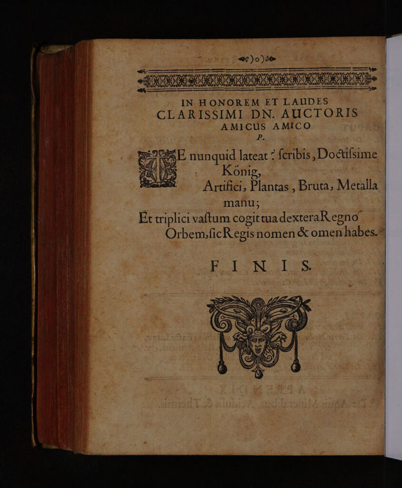 IN HONOREM ET LAUDES CLARISSIMI DN. AUCTORIS AMICUS AMICO | P. SE nunquid lateat fcribis , Do&amp;ifsime » Konig, Artifici, Plantas , Bruta, Metalla : manu; ! Et vriplici vaftum cogittuadexteraRegno Orbem.ficR egis nomen &amp; omen habes.