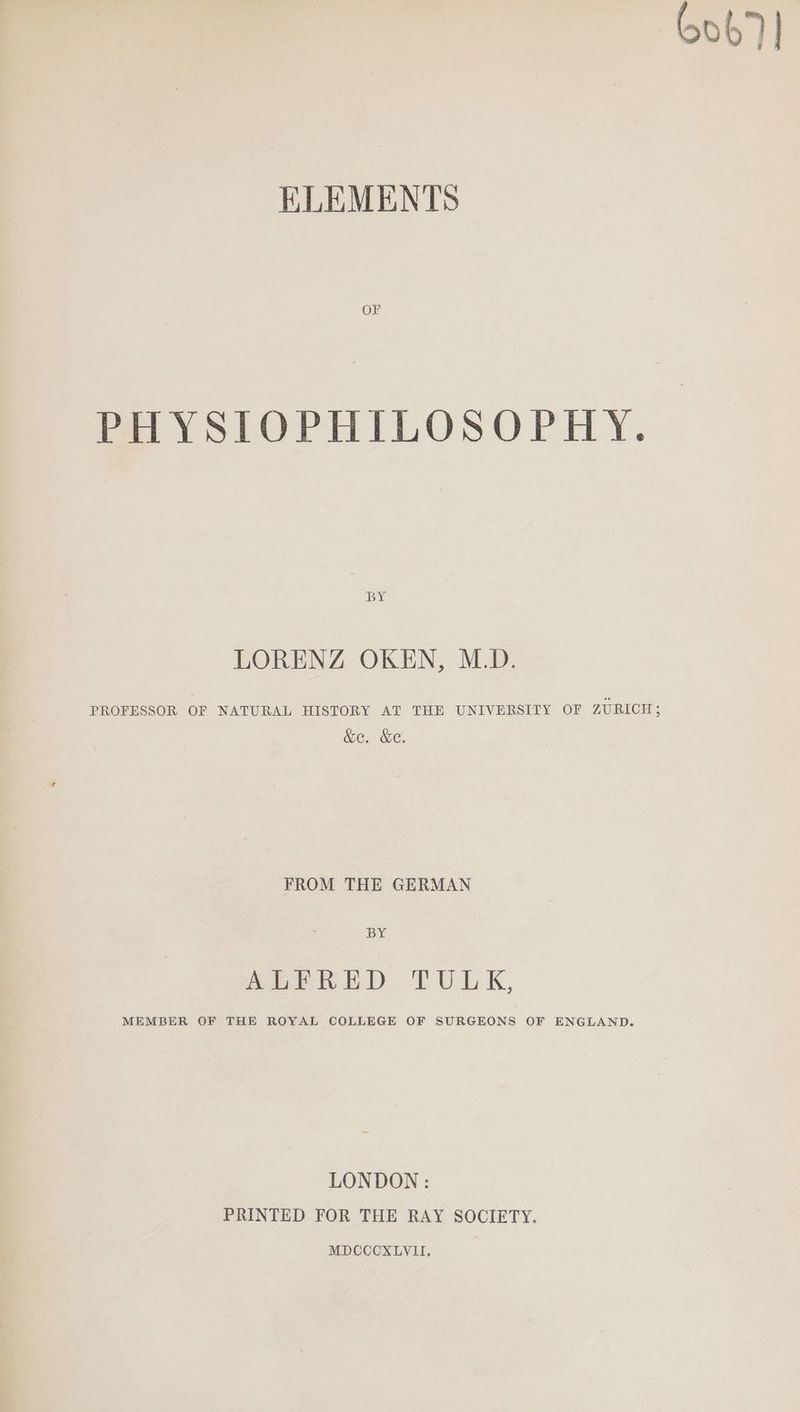 6067] ELEMENTS Oi PHYSIOPHILOSOPHY. BY LORENZ OKEN, M.D. PROFESSOR OF NATURAL HISTORY AT THE UNIVERSITY OF ZURICH; &amp;e. &amp;e. FROM THE GERMAN BY ABER ED TULK, MEMBER OF THE ROYAL COLLEGE OF SURGEONS OF ENGLAND. LONDON : PRINTED FOR THE RAY SOCIETY.