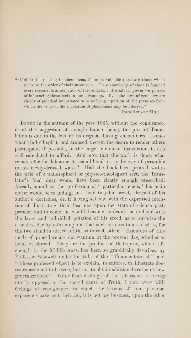“ Of all truths relating to phenomena, the.-most valuable to us are those which relate to the order of their succession. On a knowledge of these is founded every reasonable anticipation of future facts, and whatever power we possess of influencing those facts to our advantage. Even the laws of geometry are chiefly of practical importance to us as being a portion of the premises from which the order of the succession of phenomena may be inferred.” JOHN STuART MILL. BrGun in the autumn of the year 1845, without the cognizance, or at the suggestion of a single human being, the present Trans- lation is due to the fact of its original having encountered a some- what kindred spirit, and aroused therein the desire to render others participant, if possible, in the large amount of instruction it is so well calculated to afford. And now that the work is done, what remains for the labourer at second-hand to say by way of preamble to his newly-dressed wares? Had the book been printed within the pale of a philosophical or physico-theological sect, the Trans- lator’s final duty would have been clearly enough prescribed. Already bound to the profession of ‘‘ particular tenets,” his main object would be to indulge in a laudatory but servile abstract of his author’s doctrines, or, if having set out with the expressed inten- tion of illustrating their bearings upon the state of science past, present, and to come, he would become so drunk beforehand with the large and unbridled potation of his creed, as to surprise the casual reader by informing him that such an intention is useless, for the two stand in direct antithesis to each other. Examples of this mode of procedure are not wanting at the present day, whether at home or abroad. They are the produce of that spirit, which, rife enough in the Middle Ages, has been so graphically described by Professor Whewell under the title of the ‘‘Commentatorial,’? and ““whose professed object is to explain, to enforce, to illustrate doc- trines assumed to be true, but not to obtain additional truths or new generalizations.” While from dealings of this character, as being utterly opposed to the sacred cause of Truth, I turn away with feelings of repugnance, to which the lessons of some personal experience have lent their aid, it is not my business, upon the other