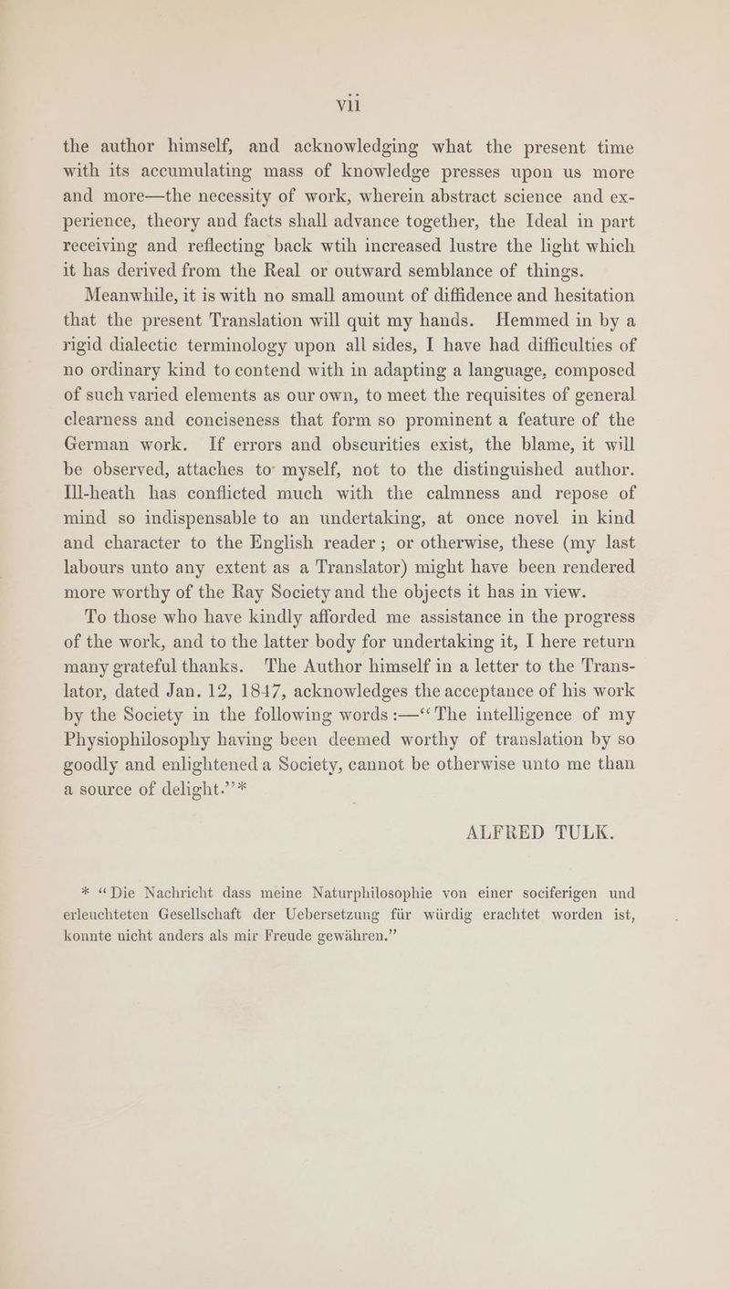 the author himself, and acknowledging what the present time with its accumulating mass of knowledge presses upon us more and more—the necessity of work, wherein abstract science and ex- perience, theory and facts shall advance together, the Ideal in part receiving and reflecting back wtih increased lustre the light which it has derived from the Real or outward semblance of things. Meanwhile, it is with no small amount of diffidence and hesitation that the present Translation will quit my hands. Hemmed in by a rigid dialectic terminology upon all sides, I have had difficulties of no ordinary kind to contend with in adapting a language, composed of such varied elements as our own, to meet the requisites of general clearness and conciseness that form so prominent a feature of the German work. If errors and obscurities exist, the blame, it will be observed, attaches to myself, not to the distinguished author. [ll-heath has conflicted much with the calmness and repose of mind so indispensable to an undertaking, at once novel in kind and character to the English reader; or otherwise, these (my last labours unto any extent as a Translator) might have been rendered more worthy of the Ray Society and the objects it has in view. To those who have kindly afforded me assistance in the progress of the work, and to the latter body for undertaking it, I here return many grateful thanks. ‘The Author himself in a letter to the Trans- lator, dated Jan. 12, 1847, acknowledges the acceptance of his work by the Society in the following words :—‘“‘ The intelligence of my Physiophilosophy having been deemed worthy of translation by so goodly and enlightened a Society, cannot be otherwise unto me than a source of delight.’’* ALFRED TULK. * “Die Nachricht dass meine Naturphilosophie von einer sociferigen und erleuchteten Gesellschaft der Uebersetzung fir wiirdig erachtet worden ist, konnte nicht anders als mir Freude gewahren.”
